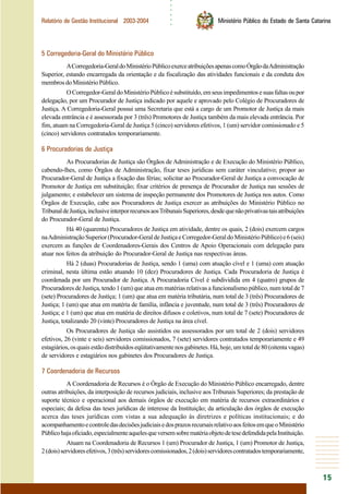○○○○○○
15
Relatório de Gestão Institucional 2003-2004 Ministério Público do Estado de Santa Catarina
5 Corregedoria-Geral do Ministério Público
ACorregedoria-GeraldoMinistérioPúblicoexerceatribuiçõesapenascomoÓrgãodaAdministração
Superior, estando encarregada da orientação e da fiscalização das atividades funcionais e da conduta dos
membrosdoMinistérioPúblico.
OCorregedor-GeraldoMinistérioPúblicoésubstituído,emseusimpedimentosesuasfaltasoupor
delegação, por um Procurador de Justiça indicado por aquele e aprovado pelo Colégio de Procuradores de
Justiça. A Corregedoria-Geral possui uma Secretaria que está a cargo de um Promotor de Justiça da mais
elevada entrância e é assessorada por 3 (três) Promotores de Justiça também da mais elevada entrância. Por
fim, atuam na Corregedoria-Geral de Justiça 5 (cinco) servidores efetivos, 1 (um) servidor comissionado e 5
(cinco) servidores contratados temporariamente.
6 Procuradorias de Justiça
As Procuradorias de Justiça são Órgãos de Administração e de Execução do Ministério Público,
cabendo-lhes, como Órgãos de Administração, fixar teses jurídicas sem caráter vinculativo; propor ao
Procurador-Geral de Justiça a fixação das férias; solicitar ao Procurador-Geral de Justiça a convocação de
Promotor de Justiça em substituição; fixar critérios de presença de Procurador de Justiça nas sessões de
julgamento; e estabelecer um sistema de inspeção permanente dos Promotores de Justiça nos autos. Como
Órgãos de Execução, cabe aos Procuradores de Justiça exercer as atribuições do Ministério Público no
TribunaldeJustiça,inclusiveinterporrecursosaosTribunaisSuperiores,desdequenãoprivativastaisatribuições
do Procurador-Geral de Justiça.
Há 40 (quarenta) Procuradores de Justiça em atividade, dentre os quais, 2 (dois) exercem cargos
naAdministraçãoSuperior(Procurador-GeraldeJustiçaeCorregedor-GeraldoMinistérioPúblico)e6(seis)
exercem as funções de Coordenadores-Gerais dos Centros de Apoio Operacionais com delegação para
atuar nos feitos da atribuição do Procurador-Geral de Justiça nas respectivas áreas.
Há 2 (duas) Procuradorias de Justiça, sendo 1 (uma) com atuação cível e 1 (uma) com atuação
criminal, nesta última estão atuando 10 (dez) Procuradores de Justiça. Cada Procuradoria de Justiça é
coordenada por um Procurador de Justiça. A Procuradoria Cível é subdividida em 4 (quatro) grupos de
Procuradores de Justiça, tendo 1 (um) que atua em matérias relativas a funcionalismo público, num total de 7
(sete) Procuradores de Justiça; 1 (um) que atua em matéria tributária, num total de 3 (três) Procuradores de
Justiça; 1 (um) que atua em matéria de família, infância e juventude, num total de 3 (três) Procuradores de
Justiça; e 1 (um) que atua em matéria de direitos difusos e coletivos, num total de 7 (sete) Procuradores de
Justiça, totalizando 20 (vinte) Procuradores de Justiça na área cível.
Os Procuradores de Justiça são assistidos ou assessorados por um total de 2 (dois) servidores
efetivos, 26 (vinte e seis) servidores comissionados, 7 (sete) servidores contratados temporariamente e 49
estagiários,osquaisestãodistribuídoseqüitativamentenosgabinetes.Há,hoje,umtotalde80(oitentavagas)
de servidores e estagiários nos gabinetes dos Procuradores de Justiça.
7 Coordenadoria de Recursos
A Coordenadoria de Recursos é o Órgão de Execução do Ministério Público encarregado, dentre
outras atribuições, da interposição de recursos judiciais, inclusive aos Tribunais Superiores; da prestação de
suporte técnico e operacional aos demais órgãos de execução em matéria de recursos extraordinários e
especiais; da defesa das teses jurídicas de interesse da Instituição; da articulação dos órgãos de execução
acerca das teses jurídicas com vistas a sua adequação às diretrizes e políticas institucionais; e do
acompanhamentoecontroledasdecisõesjudiciaisedosprazosrecursaisrelativoaosfeitosemqueoMinistério
Públicohajaoficiado,especialmenteaquelesqueversemsobrematériaobjetodetesedefendidapelaInstituição.
Atuam na Coordenadoria de Recursos 1 (um) Procurador de Justiça, 1 (um) Promotor de Justiça,
2(dois)servidoresefetivos,3(três)servidorescomissionados,2(dois)servidorescontratadostemporariamente,
 