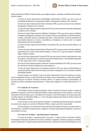 ○○○○○○
17
Relatório de Gestão Institucional 2003-2004 Ministério Público do Estado de Santa Catarina
âmbitodoMinistérioPúblicodeSantaCatarina,comoórgãosauxiliares,vinculadosaoGabinetedoProcurador-
Geral de Justiça:
a) Centro de Apoio Operacional da Moralidade Administrativa (CMA), que atua na área da
moralidadeadministrativaedopatrimôniopúblico,abrangendoasmatériascívelecriminal;
b) Centro de Apoio Operacional do Meio Ambiente (CME), que atua na área do meio ambiente,
abrangendo as matérias cível e criminal;
c)CentrodeApoioOperacionaldoConsumidor(CCO),queatuanaáreadoconsumidor,abrangendo
as matérias cível e criminal;
d) Centro de Apoio Operacional da Cidadania e Fundações (CCF), que atua na área da cidadania
efundações,abrangendoasmatériascíveisecriminais,relativas,especialmente,aosdireitoshumanos,
à saúde, à educação especial, à educação para idosos, à discriminação, às pessoas portadoras de
necessidades especiais, aos idosos, à previdência, às fundações, ao terceiro setor e ao regular
funcionamentodosserviçospúblicos;
e) Centro de Apoio Operacional da Infância e Juventude (CIJ), que atua na área da infância e da
juventude;
f) Centro deApoio Operacional da Ordem Tributária (COT), que atua na área da ordem tributária,
especialmente nos crimes contra ordem tributária, e na área civil, no que diz respeito à tributação
ilegal e matéria correlata;
g) Centro deApoio Operacional Criminal (CCR), que atua na área criminal, especialmente no que
dizrespeitoàexecuçãopenal,aocontroleexternodaatividadepolicial,àcriminalidadeorganizada
e de alta repercussão social e à segurança pública;
h) Centro deApoio Operacional do Controle de Constitucionalidade (CECCON), que atua na área
do controle de constitucionalidade das normas jurídicas; e
i) Centro de Apoio Operacional a Investigações Especiais (CIE), que atua, por determinação ou
autorização do Procurador-Geral de Justiça, na área das investigações cíveis e criminais no âmbito
doMinistérioPúblico.
Exercem funções nos referidos Centros de Apoio Operacional 6 (seis) Procuradores de Justiça,
como Coordenadores-Gerais, e 8 (oito) Promotores de Justiça, como Coordenadores, os quais são auxiliados
nas suas tarefas por um total de 30 (trinta) servidores efetivos, 15 (quinze) servidores comissionados, 18
(dezoito) servidores contratados temporariamente, 17 (dezessete) estagiários e 12 (doze) bolsistas de 2o
e 3o
graus.
9.3 Comissão de Concurso
Como Órgão Auxiliar de natureza transitória, cabe à Comissão de Concurso realizar a seleção de
candidatos ao ingresso na carreira do Ministério Público, sendo composta por 8 (oito) membros, 1 (um) nato
(Procurador-Geral de Justiça, que é o Presidente da Comissão), 6 (seis) Procuradores de Justiça eleitos pelo
Conselho Superior do Ministério Público e 1 (um) Advogado indicado pela Seção de Santa Catarina da
Ordem dosAdvogados do Brasil.
EssaComissão,emfacedasuanaturezatransitória,éconstituídaespecificamenteparaarealização
de concurso para ingresso na carreira do Ministério Público, sempre que houver necessidade.
ExercemfunçõesnaComissãodeConcurso,alémdosProcuradoresdeJustiça,servidoresefetivos,
comissionados, contratados temporariamente, estagiários e bolsistas especialmente designados, conforme a
necessidade do serviço.
9.4 Centro de Estudos e Aperfeiçoamento Funcional
O Centro de Estudos e Aperfeiçoamento Funcional é o órgão auxiliar do Ministério Público
encarregadodarealizaçãoedopatrocíniodecursos,seminários,congressos,simpósios,pesquisas,atividades,
estudos e publicações, visando ao aprimoramento profissional e cultural dos membros da Instituição, de seus
 