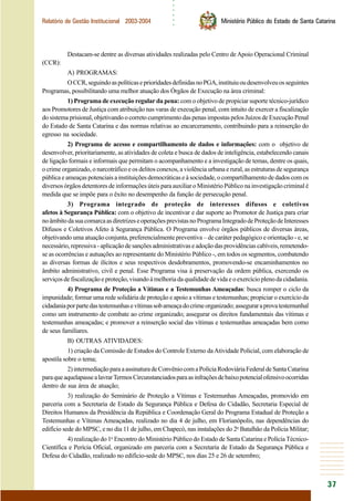 ○○○○○○
37
Relatório de Gestão Institucional 2003-2004 Ministério Público do Estado de Santa Catarina
Destacam-se dentre as diversas atividades realizadas pelo Centro de Apoio Operacional Criminal
(CCR):
A) PROGRAMAS:
OCCR,seguindoaspolíticaseprioridadesdefinidasnoPGA,instituiuoudesenvolveuosseguintes
Programas, possibilitando uma melhor atuação dos Órgãos de Execução na área criminal:
1) Programa de execução regular da pena: com o objetivo de propiciar suporte técnico-jurídico
aos Promotores de Justiça com atribuição nas varas de execução penal, com intuito de exercer a fiscalização
do sistema prisional, objetivando o correto cumprimento das penas impostas pelos Juízos de Execução Penal
do Estado de Santa Catarina e das normas relativas ao encarceramento, contribuindo para a reinserção do
egresso na sociedade.
2) Programa de acesso e compartilhamento de dados e informações: com o objetivo de
desenvolver, prioritariamente, as atividades de coleta e busca de dados de inteligência, estabelecendo canais
de ligação formais e informais que permitam o acompanhamento e a investigação de temas, dentre os quais,
o crime organizado, o narcotráfico e os delitos conexos, a violência urbana e rural, as estruturas de segurança
pública e ameaças potenciais a instituições democráticas e à sociedade, o compartilhamento de dados com os
diversos órgãos detentores de informações úteis para auxiliar o Ministério Público na investigação criminal é
medida que se impõe para o êxito no desempenho da função de persecução penal.
3) Programa integrado de proteção de interesses difusos e coletivos
afetos à Segurança Pública: com o objetivo de incentivar e dar suporte ao Promotor de Justiça para criar
noâmbitodasuacomarcaasdiretrizeseoperaçõesprevistasnoProgramaIntegradodeProteçãodeInteresses
Difusos e Coletivos Afeto à Segurança Pública. O Programa envolve órgãos públicos de diversas áreas,
objetivando uma atuação conjunta, preferencialmente preventiva – de caráter pedagógico e orientação - e, se
necessário,repressiva-aplicaçãodesançõesadministrativaseadoçãodasprovidênciascabíveis,remetendo-
se as ocorrências e autuações ao representante do Ministério Público -, em todos os segmentos, combatendo
as diversas formas de ilícitos e seus respectivos desdobramentos, promovendo-se encaminhamentos no
âmbito administrativo, civil e penal. Esse Programa visa à preservação da ordem pública, exercendo os
serviços de fiscalização e proteção, visando à melhoria da qualidade de vida e o exercício pleno da cidadania.
4) Programa de Proteção a Vítimas e a Testemunhas Ameaçadas: busca romper o ciclo da
impunidade; formar uma rede solidária de proteção e apoio a vítimas e testemunhas; propiciar o exercício da
cidadaniaporpartedastestemunhasevítimassobameaçadocrimeorganizado;asseguraraprovatestemunhal
como um instrumento de combate ao crime organizado; assegurar os direitos fundamentais das vítimas e
testemunhas ameaçadas; e promover a reinserção social das vítimas e testemunhas ameaçadas bem como
de seus familiares.
B) OUTRAS ATIVIDADES:
1) criação da Comissão de Estudos do Controle Externo daAtividade Policial, com elaboração de
apostila sobre o tema;
2)intermediaçãoparaaassinaturadeConvêniocomaPolíciaRodoviáriaFederaldeSantaCatarina
paraqueaquelapassealavrarTermosCircunstanciadosparaasinfraçõesdebaixopotencialofensivoocorridas
dentro de sua área de atuação;
3) realização do Seminário de Proteção a Vítimas e Testemunhas Ameaçadas, promovido em
parceria com a Secretaria de Estado da Segurança Pública e Defesa do Cidadão, Secretaria Especial de
Direitos Humanos da Presidência da República e Coordenação Geral do Programa Estadual de Proteção a
Testemunhas e Vítimas Ameaçadas, realizado no dia 4 de julho, em Florianópolis, nas dependências do
edifício sede do MPSC, e no dia 11 de julho, em Chapecó, nas instalações do 2o
Batalhão da Polícia Militar;
4) realização do 1o
Encontro do Ministério Público do Estado de Santa Catarina e Polícia Técnico-
Científica e Perícia Oficial, organizado em parceria com a Secretaria de Estado da Segurança Pública e
Defesa do Cidadão, realizado no edifício-sede do MPSC, nos dias 25 e 26 de setembro;
 