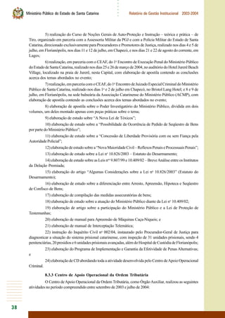 38
○○○○○○
Ministério Público do Estado de Santa Catarina Relatório de Gestão Institucional 2003-2004
5) realização do Curso de Noções Gerais de Auto-Proteção e Instrução – teórica e prática – de
Tiro, organizado em parceria com a Assessoria Militar da PGJ e com a Polícia Militar do Estado de Santa
Catarina, direcionado exclusivamente para Procuradores e Promotores de Justiça, realizado nos dias 4 e 5 de
julho, em Florianópolis, nos dias 11 e 12 de julho, em Chapecó, e nos dias 21 e 22 de agosto do corrente, em
Lages;
6) realização, em parceria com o CEAF, do 1o
Encontro de Execução Penal do Ministério Público
doEstadodeSantaCatarina,realizadonosdias25e26demarçode2004,noauditóriodoHotelJurerêBeach
Village, localizado na praia de Jurerê, nesta Capital, com elaboração de apostila contendo as conclusões
acerca dos temas abordados no evento;
7)realização,emparceriacomoCEAF,do1o
EncontrodeJuizadoEspecialCriminaldoMinistério
Público de Santa Catarina, realizado nos dias 1o
e 2 de julho em Chapecó, no Bristol Lang Hotel; e 8 e 9 de
julho, em Florianópolis, na sede balneária da Associação Catarinense do Ministério Público (ACMP), com
elaboração de apostila contendo as conclusões acerca dos temas abordados no evento;
8) elaboração de apostila sobre o Poder Investigatório do Ministério Público, dividida em dois
volumes, um deles montado apenas com peças práticas sobre o tema;
9) elaboração de estudo sobre “A Nova Lei de Tóxicos”;
10) elaboração de estudo sobre a “Possibilidade da Ocorrência de Pedido de Seqüestro de Bens
porpartedoMinistérioPúblico”;
11) elaboração de estudo sobre a “Concessão de Liberdade Provisória com ou sem Fiança pela
AutoridadePolicial”;
12)elaboraçãodeestudosobrea“NovaMaioridadeCivil–ReflexosPenaiseProcessuaisPenais”;
13) elaboração de estudo sobre a Lei no
10.826/2003 – Estatuto do Desarmamento;
14) elaboração de estudo sobre as Leis nos
9.807/99 e 10.409/02 – BreveAnálise entre os Institutos
da Delação Premiada;
15) elaboração do artigo “Algumas Considerações sobre a Lei no
10.826/2003” (Estatuto do
Desarmamento);
16) elaboração de estudo sobre a diferenciação entre Arresto, Apreensão, Hipoteca e Seqüestro
de Confisco de Bens;
17) elaboração de compilação das medidas assecuratórias de bens;
18) elaboração de estudo sobre a atuação do Ministério Público diante da Lei no
10.409/02;
19) elaboração de artigo sobre a participação do Ministério Público e a Lei de Proteção de
Testemunhas;
20) elaboração de manual para Apreensão de Máquinas Caça-Níqueis; e
21) elaboração de manual de Interceptação Telemática;
22) instrução do Inquérito Civil no
002/04, instaurado pelo Procurador-Geral de Justiça para
diagnosticar a situação do sistema prisional catarinense, com inspeção de 31 unidades prisionais, sendo 4
penitenciárias,20presídiose6unidadesprisionaisavançadas,alémdoHospitaldeCustódiadeFlorianópolis;
23) elaboração do Programa de Implementação e Garantia da Efetividade de Penas Alternativas;
e
24) elaboração de CD abordando toda a atividade desenvolvida pelo Centro deApoio Operacional
Criminal.
8.3.3 Centro de Apoio Operacional da Ordem Tributária
O Centro deApoio Operacional da Ordem Tributária, como ÓrgãoAuxiliar, realizou as seguintes
atividades no período compreendido entre setembro de 2003 e julho de 2004:
 