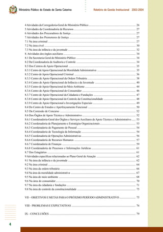4
○○○○○○
Ministério Público do Estado de Santa Catarina Relatório de Gestão Institucional 2003-2004
4Atividades da Corregedoria-Geral do Ministério Público.................................................................. 26
5 Atividades da Coordenadoria de Recursos....................................................................................... 27
6 Atividades dos Procuradores de Justiça........................................................................................... 27
7 Atividades dos Promotores de Justiça ............................................................................................. 27
7.1 Na área criminal ........................................................................................................................... 27
7.2 Na área cível ................................................................................................................................ 30
7.3 Na área da infância e da juventude ............................................................................................... 32
8.Atividades dos órgãos auxiliares ..................................................................................................... 34
8.1 Da Secretaria-Geral do Ministério Público ................................................................................... 34
8.2 Da Coordenadoria deAuditoria e Controle ................................................................................... 34
8.3 Dos Centros de Apoio Operacional .............................................................................................. 35
8.3.1 Centro deApoio Operacional da MoralidadeAdministrativa ...................................................... 35
8.3.2 Centro deApoio Operacional Criminal ...................................................................................... 36
8.3.3 Centro de Apoio Operacional da Ordem Tributária.................................................................... 38
8.3.4 Centro de Apoio Operacional da Infância e da Juventude ......................................................... 40
8.3.5 Centro deApoio Operacional do MeioAmbiente ....................................................................... 44
8.3.6 Centro de Apoio Operacional do Consumidor ........................................................................... 46
8.3.7 Centro de Apoio Operacional da Cidadania e Fundações ........................................................... 47
8.3.8 Centro deApoio Operacional do Controle da Constitucionalidade ............................................. 48
8.3.9 Centro de Apoio Operacional a Investigações Especiais ............................................................ 49
8.4 Do Centro de Estudos e Aperfeiçoamento Funcional ................................................................... 50
8.5 Da Comissão de Concurso .......................................................................................................... 52
8.6 Dos Órgãos de Apoio Técnico e Administrativo ........................................................................... 52
8.6.1 Coordenadoria-Geral dos Órgãos e Serviços Auxiliares deApoio Técnico e Administrativo...... 53
8.6.2 Coordenadoria de Planejamento e Estratégias Organizacionais.................................................. 53
8.6.3 Coordenadoria de Pagamento de Pessoal .................................................................................. 54
8.6.4 Coordenadoria de Tecnologia da Informação ............................................................................ 54
8.6.5 Coordenadoria de OperaçõesAdministrativas............................................................................ 56
8.6.6 Coordenadoria de Recursos Humanos ...................................................................................... 57
8.6.7 Coordenadoria de Finanças ....................................................................................................... 59
8.6.8 Coordenadoria de Processos e Informações Jurídicas .............................................................. 61
8.7 Dos Estagiários ............................................................................................................................ 61
9 Atividades específicas relacionadas ao Plano Geral deAtuação ....................................................... 62
9.1 Na área da infância e da juventude ............................................................................................... 62
9.2 Na área criminal ........................................................................................................................... 64
9.3 Na área da ordem tributária .......................................................................................................... 66
9.4 Na área da moralidade administrativa ........................................................................................... 67
9.5 Na área do meio ambiente ............................................................................................................ 68
9.6 Na área do consumidor................................................................................................................ 70
9.7 Na área da cidadania e fundações................................................................................................. 71
9.8 Na área do controle da constitucionalidade .................................................................................. 75
VII – OBJETIVOS E METAS PARAO PRÓXIMO PERÍODOADMINISTRATIVO....................... 75
VIII–PROBLEMASEEXPECTATIVAS .......................................................................................... 76
IX – CONCLUSÕES ......................................................................................................................... 79
 
