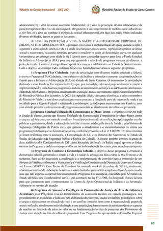 ○○○○○○
41
Relatório de Gestão Institucional 2003-2004 Ministério Público do Estado de Santa Catarina
adolescentes; b) o eixo do acesso ao ensino fundamental; c) o eixo da prevenção de atos infracionais e da
justiça terapêutica; d) o eixo da adequação do abrigamento e do cumprimento de medidas sócio-educativas;
e, for fim, e) o eixo do combate à exploração sexual infantojuvenil, em face dos quais foram realizadas
diversas atividades, dentre as quais se destacam:
A) EIXO DA PROTEÇÃO À VIDA, À SAÚDE E À INTEGRIDADE CORPORAL DE
CRIANÇAS E DE ADOLESCENTES: o presente eixo focou a implementação de ações visando a zelar e
a garantir a efetivação do direito à vida e à saúde de crianças e adolescentes, reprimindo a prática de abuso
sexual e maus-tratos, buscando, também, prevenir e erradicar os casos de desnutrição grave, em qualquer
circunstância, em crianças com idade de até 5 (cinco) anos e arrecadar recursos para dotar o Fundo Estadual
da Infância e Adolescência (FIA), para que seja garantida a criação de programas capazes de oferecer a
proteção à vida, à saúde e à integridade corporal de crianças e adolescentes no Estado de Santa Catarina.
Com o objetivo de abranger todos os temas desse eixo, foram desenvolvidos os seguintes programas:
1) Programa FIAr Cidadania: fruto de articulação entre diversos órgãos estaduais e federal,
criou-se o Programa FIAr Cidadania, com o objetivo de facilitar e estimular o aumento das contribuições ao
Fundo para a Infância e Adolescência (FIA) no Estado de Santa Catarina. O incremento da arrecadação
destinada a esse Fundo se faz imprescindível já que, por meio dele, estar-se-á proporcionando a criação e
implementaçãodosmaisdiversosprogramasestaduaisdeatendimentoàcriançaeaoadolescentecatarinenses.
ElaboradopeloCentro,oPrograma,atualmenteemexecução,busca,internamente,apoioperanteosmembros
doMinistérioPúblico.Emdezembrode2003,foiexpedidoofício,viacorreioeletrônico,atodososmembros
do Ministério Público e servidores explicando como se processa a doação de parte do imposto de renda a ser
recolhido para a Receita Federal e solicitando a colaboração de todos para incrementar esse Fundo e, com
essa atitude, permitir o oferecimento de programas essenciais ao atendimento da infância e juventude.
2) Sistema Estadual Unificado de Comunicação de Maus-Tratos: o objetivo é criar em todo
o Estado de Santa Catarina um Sistema Unificado de Comunicação Compulsória de Maus-Tratos contra
criançaseadolescentes,pormeiodousodeumformuláriopadronizadodenotificaçãoexpedidopelasescolas
públicas e particulares, desde a educação infantil até o ensino médio, pela área da Saúde e pelo Sistema de
Segurança (Delegacias de Polícia etc.), que garanta o atendimento e o encaminhamento da vítima aos
programas protetivos que se fizerem necessários, conforme preconiza a Lei no
8.069/90. Diversas reuniões
já foram realizadas entre a assessoria, a Coordenação do CIJ e os técnicos das Secretarias de Estado da
Saúde, da Educação e da Segurança Pública e Defesa do Cidadão. O assunto também constou da pauta de
duas audiências dos Coordenadores do CIJ com o Secretário de Estado da Saúde, o qual aprovou as linhas
mestras do Programa e já determinou providências, no âmbito daquela Secretaria, para atuação em conjunto.
3) Programa de Combate à Desnutrição Infantil: o objetivo desse programa é erradicar a
desnutrição infantil, garantindo o direito à vida e à saúde de crianças na faixa etária de 0 a 59 meses e de
gestantes. Para tal, foi necessária a atualização e a implementação de convênio para a instituição de um
SistemadeVigilânciaAlimentareNutricionaleaNotificaçãoCompulsóriadaDesnutriçãoGraveemCrianças
até 5 anos (SISVAN). Esse Termo de Convênio foi assinado em 4 de dezembro de 2003 e, atualmente,
encontra-se em fase de elaboração de normas a serem baixadas para a efetiva implementação do conveniado,
mas que não impediu o normal funcionamento do Programa. Em audiência, concedida pelo Secretário de
Estado da Saúde aos Coordenadores do CIJ, que aconteceu no dia 17.2.2004, foi designado técnico da área
para que, juntamente com o representante do Centro de Apoio Operacional da Infância e da Juventude,
elaborasse as normas de atuação.
4) Programa de Assessoria Psicológica às Promotorias de Justiça da Área da Infância e
Juventude: esse Programa visa ao fornecimento de assessoria técnica em ciência psicológica, nos
procedimentos extrajudiciais e judiciais, pela elaboração de pareceres, laudos e relatórios psicológicos sobre
crianças e adolescentes em situação de risco e em conflito com a lei bem como à organização de grupos de
apoioereflexão,atendimentoindividualizadoaessapopulaçãoefornecimentodesubsídiostécnicoscapazes
de auxiliar na formação de juízo de valor ou na fundamentação técnica de pareceres dos Promotores de
Justiça com atuação na área da infância e juventude. Esse Programa foi apresentado ao Conselho Regional
 
