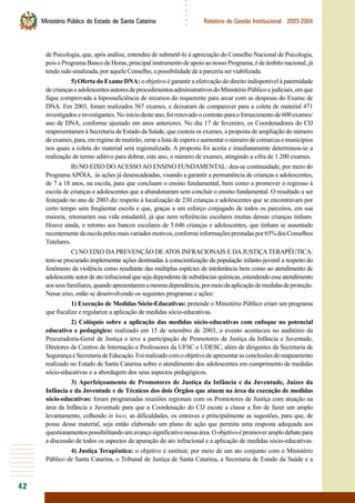 42
○○○○○○
Ministério Público do Estado de Santa Catarina Relatório de Gestão Institucional 2003-2004
de Psicologia, que, após análise, entendeu de submetê-lo à apreciação do Conselho Nacional de Psicologia,
poisoProgramaBancodeHoras,principalinstrumentodeapoioaonossoPrograma,édeâmbitonacional,já
tendo sido sinalizada, por aquele Conselho, a possibilidade de a parceria ser viabilizada.
5) Oferta do Exame DNA: o objetivo é garantir a efetivação do direito indisponível à paternidade
decriançaseadolescentesautoresdeprocedimentosadministrativosdoMinistérioPúblicoejudiciais,emque
fique comprovada a hipossuficiência de recursos do requerente para arcar com as despesas do Exame de
DNA. Em 2003, foram realizados 567 exames, e deixaram de comparecer para a coleta de material 471
investigadoseinvestigantes.Noiníciodesteano,foirenovadoocontratoparaofornecimentode600exames/
ano de DNA, conforme ajustado em anos anteriores. No dia 17 de fevereiro, os Coordenadores do CIJ
reapresentaram à Secretaria de Estado da Saúde, que custeia os exames, a proposta de ampliação do número
deexames,para,emregimedemutirão,zeraralistadeesperaeaumentaronúmerodecomarcasemunicípios
nos quais a coleta do material será regionalizada. A proposta foi aceita e imediatamente determinou-se a
realização de termo aditivo para dobrar, este ano, o número de exames, atingindo a cifra de 1.200 exames.
B) NO EIXO DO ACESSO AO ENSINO FUNDAMENTAL: deu-se continuidade, por meio do
ProgramaAPÓIA, às ações já desencadeadas, visando a garantir a permanência de crianças e adolescentes,
de 7 a 18 anos, na escola, para que concluam o ensino fundamental, bem como a promover o regresso à
escola de crianças e adolescentes que a abandonaram sem concluir o ensino fundamental. O resultado a ser
festejado no ano de 2003 diz respeito à localização de 230 crianças e adolescentes que se encontravam por
certo tempo sem freqüentar escola e que, graças a um esforço conjugado de todos os parceiros, em sua
maioria, retomaram sua vida estudantil, já que nem referências escolares muitas dessas crianças tinham.
Houve ainda, o retorno aos bancos escolares de 5.646 crianças e adolescentes, que tinham se ausentado
recentementedaescolapelosmaisvariadosmotivos,conformeinformaçõesprestadaspor65%dosConselhos
Tutelares.
C) NO EIXO DA PREVENÇÃO DE ATOS INFRACIONAIS E DAJUSTIÇATERAPÊUTICA:
tem-se procurado implementar ações destinadas à conscientização da população infanto-juvenil a respeito do
fenômeno da violência como resultante das múltiplas espécies de intolerância bem como ao atendimento de
adolescenteautordeatoinfracionalquesejadependentedesubstânciasquímicas,estendendoesseatendimento
aosseusfamiliares,quandoapresentaremamesmadependência,pormeiodaaplicaçãodemedidasdeproteção.
Nesse eixo, estão se desenvolvendo os seguintes programas e ações:
1) Execução de Medidas Sócio-Educativas: pretende o Ministério Público criarr um programa
que fiscalize e regularize a aplicação de medidas sócio-educativas.
2) Colóquio sobre a aplicação das medidas sócio-educativas com enfoque no potencial
educativo e pedagógico: realizado em 15 de setembro de 2003, o evento aconteceu no auditório da
Procuradoria-Geral de Justiça e teve a participação de Promotores de Justiça da Infância e Juventude,
Diretores de Centros de Internação e Professores da UFSC e UDESC, além de dirigentes da Secretaria de
SegurançaeSecretariadeEducação.Foirealizadocomoobjetivodeapresentarasconclusõesdomapeamento
realizado no Estado de Santa Catarina sobre o atendimento dos adolescentes em cumprimento de medidas
sócio-educativas e a abordagem dos seus aspectos pedagógicos.
3) Aperfeiçoamento de Promotores de Justiça da Infância e da Juventude, Juízes da
Infância e da Juventude e de Técnicos dos dois Órgãos que atuem na área da execução de medidas
sócio-educativas: foram programadas reuniões regionais com os Promotores de Justiça com atuação na
área da Infância e Juventude para que a Coordenação do CIJ escute a classe a fim de fazer um amplo
levantamento, colhendo in loco, as dificuldades, os entraves e principalmente as sugestões, para que, de
posse desse material, seja então elaborado um plano de ação que permita uma resposta adequada aos
questionamentospossibilitandoumavançosignificativonessaárea.Oobjetivoépromoveramplodebatepara
a discussão de todos os aspectos da apuração do ato infracional e a aplicação de medidas sócio-educativas.
4) Justiça Terapêutica: o objetivo é instituir, por meio de um ato conjunto com o Ministério
Público de Santa Catarina, o Tribunal de Justiça de Santa Catarina, a Secretaria de Estado da Saúde e a
 