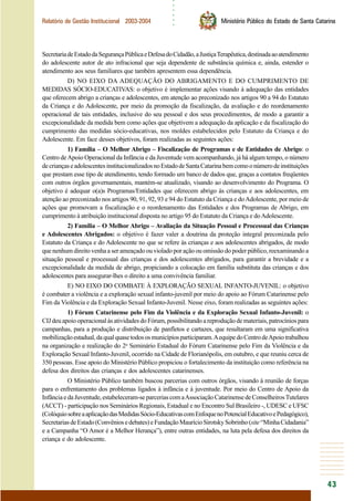 ○○○○○○
43
Relatório de Gestão Institucional 2003-2004 Ministério Público do Estado de Santa Catarina
SecretariadeEstadodaSegurançaPúblicaeDefesadoCidadão,aJustiçaTerapêutica,destinadaaoatendimento
do adolescente autor de ato infracional que seja dependente de substância química e, ainda, estender o
atendimento aos seus familiares que também apresentem essa dependência.
D) NO EIXO DA ADEQUAÇÃO DO ABRIGAMENTO E DO CUMPRIMENTO DE
MEDIDAS SÓCIO-EDUCATIVAS: o objetivo é implementar ações visando à adequação das entidades
que oferecem abrigo a crianças e adolescentes, em atenção ao preconizado nos artigos 90 a 94 do Estatuto
da Criança e do Adolescente, por meio da promoção da fiscalização, da avaliação e do reordenamento
operacional de tais entidades, inclusive do seu pessoal e dos seus procedimentos, de modo a garantir a
excepcionalidade da medida bem como ações que objetivem a adequação da aplicação e da fiscalização do
cumprimento das medidas sócio-educativas, nos moldes estabelecidos pelo Estatuto da Criança e do
Adolescente. Em face desses objetivos, foram realizadas as seguintes ações:
1) Família – O Melhor Abrigo – Fiscalização de Programas e de Entidades de Abrigo: o
Centro deApoio Operacional da Infância e da Juventude vem acompanhando, já há algum tempo, o número
decriançaseadolescentesinstitucionalizadosnoEstadodeSantaCatarinabemcomoonúmerodeinstituições
que prestam esse tipo de atendimento, tendo formado um banco de dados que, graças a contatos freqüentes
com outros órgãos governamentais, mantém-se atualizado, visando ao desenvolvimento do Programa. O
objetivo é adequar o(a)s Programas/Entidades que oferecem abrigo às crianças e aos adolescentes, em
atenção ao preconizado nos artigos 90, 91, 92, 93 e 94 do Estatuto da Criança e doAdolescente, por meio de
ações que promovam a fiscalização e o reordenamento das Entidades e dos Programas de Abrigo, em
cumprimento à atribuição institucional disposta no artigo 95 do Estatuto da Criança e doAdolescente.
2) Família – O Melhor Abrigo – Avaliação da Situação Pessoal e Processual das Crianças
e Adolescentes Abrigados: o objetivo é fazer valer a doutrina da proteção integral preconizada pelo
Estatuto da Criança e do Adolescente no que se refere às crianças e aos adolescentes abrigados, de modo
que nenhum direito venha a ser ameaçado ou violado por ação ou omissão do poder público, reexaminando a
situação pessoal e processual das crianças e dos adolescentes abrigados, para garantir a brevidade e a
excepcionalidade da medida de abrigo, propiciando a colocação em família substituta das crianças e dos
adolescentes para assegurar-lhes o direito a uma convivência familiar.
E) NO EIXO DO COMBATE À EXPLORAÇÃO SEXUAL INFANTO-JUVENIL: o objetivo
é combater a violência e a exploração sexual infanto-juvenil por meio do apoio ao Fórum Catarinense pelo
Fim da Violência e da Exploração Sexual Infanto-Juvenil. Nesse eixo, foram realizadas as seguintes ações:
1) Fórum Catarinense pelo Fim da Violência e da Exploração Sexual Infanto-Juvenil: o
CIJ deu apoio operacional às atividades do Fórum, possibilitando a reprodução de materiais, patrocínios para
campanhas, para a produção e distribuição de panfletos e cartazes, que resultaram em uma significativa
mobilizaçãoestadual,daqualquasetodososmunicípiosparticiparam.AequipedoCentrodeApoiotrabalhou
na organização e realização do 2o
Seminário Estadual do Fórum Catarinense pelo Fim da Violência e da
Exploração Sexual Infanto-Juvenil, ocorrido na Cidade de Florianópolis, em outubro, e que reuniu cerca de
350 pessoas. Esse apoio do Ministério Público propiciou o fortalecimento da instituição como referência na
defesa dos direitos das crianças e dos adolescentes catarinenses.
O Ministério Público também buscou parcerias com outros órgãos, visando à reunião de forças
para o enfrentamento dos problemas ligados à infância e à juventude. Por meio do Centro de Apoio da
InfânciaedaJuventude,estabeleceram-separceriascomaAssociaçãoCatarinensedeConselheirosTutelares
(ACCT) - participação nos Seminários Regionais, Estadual e no Encontro Sul Brasileiro -, UDESC e UFSC
(ColóquiosobreaaplicaçãodasMedidasSócio-EducativascomEnfoquenoPotencialEducativoePedagógico),
SecretariasdeEstado(Convêniosedebates)eFundaçãoMaurícioSirotskySobrinho(site“MinhaCidadania”
e a Campanha “O Amor é a Melhor Herança”), entre outras entidades, na luta pela defesa dos direitos da
criança e do adolescente.
 