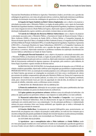 ○○○○○○
45
Relatório de Gestão Institucional 2003-2004 Ministério Público do Estado de Santa Catarina
Nacional dos Distribuidores de DefensivosAgrícolas e Veterinários (Andav), envolvidos com a questão das
embalagensdeagrotóxicos,comvistasadeaçõespreventivasecorretivas,objetivandominimizarosproblemas
resultantes da destinação incorreta das embalagens de agrotóxicos no Estado de Santa Catarina.
6) Ligação do Esgoto Sanitário na Rede Coletora Implantada: com o objetivo de propiciar a
articulação necessária entre o Ministério Público e os órgãos do poder público, com o apoio da Associação
BrasileiradeEngenhariaSanitáriaeAmbientaledoConselhoRegionaldeEngenharia,ArquiteturaeAgronomia,
com vistas à ligação de imóveis à Rede Pública de Esgotos, objetivando superar os problemas originários da
destinação inadequada dos esgotos sanitários, prevenindo eventuais danos ao meio ambiente.
7) Controle de Utilização dos Recursos Hídricos Subterrâneos: com o objetivo de propiciar
a articulação necessária entre o Ministério Público, a Secretaria de Estado do Desenvolvimento Urbano e
Meio Ambiente (SDM), a Secretaria da Saúde (SES), a Polícia Militar, a Companhia Integrada do
DesenvolvimentoAgrícola(Cidasc),aFundaçãodoMeioAmbiente(Fatma),aCompanhiadaPolíciaMilitar
dePolíciaMilitardeProteçãoAmbiental(CPPA),oConselhoRegionaldeEngenharia,ArquiteturaeAgronomia
(CREA/SC), a Associação Brasileira de Águas Subterrâneas (ABAS/SC) e a Companhia Catarinense de
Águas e Saneamento (CASAN), envolvidos com a questão das águas subterrâneas, com vistas a ações
preventivas e corretivas, objetivando minimizar os problemas resultantes da exploração desordenada dos
recursos hídricos subterrâneos no Estado de Santa Catarina.
8) Exploração Florestal Sustentável: com o objetivo de propiciar a articulação necessária entre
o Ministério Público, as Secretarias de Estado, os órgãos do poder público e as demais entidades afins, com
vistasàimplementaçãodeaçõespreventivasecorretivas,objetivandominimizarosproblemasorigináriosda
falta de licenciamento ambiental de algumas empresas e da aquisição, pelo comércio e pela indústria, de
forma ilegal, de produtos vegetais oriundos de florestas nativas.
B) PROTOCOLO DE INTENÇÕES: foi formalizado protocolo de intenções com a COHAB, em
relaçãoamadeirasapreendidas,objetivandoviabilizaraçõesintegradasquepossibilitemaimplementaçãodo
PROGRAMANOVACASA,naconstruçãodemoradiaspopularescomautilizaçãodemadeirasapreendidas
em Santa Catarina, que possam ser empregadas na construção civil, bem como o recebimento de valores
provenientes de medidas compensatórias aplicadas pelo Ministério Público em Termos de Compromisso de
Ajustamento de Condutas ou em acordos judiciais, na esfera civil e criminal. Esse Programa contribuirá,
ainda, para o desenvolvimento local, por meio da capacitação de mão-de-obra, da abertura de vagas no
mercado de trabalho, reduzindo, assim, as diferenças sociais existentes.
C) PROJETOS DE PROGRAMAS EM ELABORAÇÃO:
1) Postos de combustíveis: elaboração de novo projeto específico para a problemática das lojas
de conveniência instaladas nos postos de abastecimento de combustíveis.
2) Capina química nos perímetros urbanos: deliberar acerca da utilização de herbicidas e da
prática da capina química nos perímetros urbanos e seus impactos na saúde pública e no meio ambiente.
3) Manancial subterrâneo de Ingleses, Rio Vermelho e Campeche: visa à proteção e
preservação do Manancial Subterrâneo, fonte de abastecimento de água de numerosa população, cuja
exploração sem controle pode levar a sua contaminação. Um dos principais problemas é o indeterminado
número de poços artesianos feitos sem licença ambiental, que impedem que se tenha a informação da
quantidade de água retirada do manancial.
4) Estações Rádio-Base: levantamento de material bibliográfico para, posteriormente, ser
desenvolvido um programa com o objetivo de proteção à saúde pública, em razão do risco iminente que se
encontraconfiguradopelagrandequantidadederadiaçãonãoionizantelançadanoarpelasantenasjáinstaladas.
Já está sendo elaborada, nesse sentido, uma recomendação aos Promotores de Justiça.
D) ESTUDOS REALIZADOS:
1) Agrotóxicos - uso e conseqüências sobre o Meio Ambiente e a Saúde Pública: tendo
emvistaapreocupaçãomundialcomomeioambienteelevando-seemconsideraçãoaquestãodosagrotóxicos
em nosso Estado, tem por objetivo a abordagem acerca do seu uso inadequado e das conseqüências sobre o
 