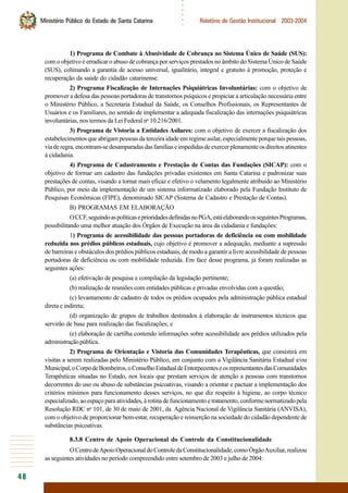 48
○○○○○○
Ministério Público do Estado de Santa Catarina Relatório de Gestão Institucional 2003-2004
1) Programa de Combate à Abusividade de Cobrança no Sistema Único de Saúde (SUS):
com o objetivo é erradicar o abuso de cobrança por serviços prestados no âmbito do Sistema Único de Saúde
(SUS), colimando a garantia de acesso universal, igualitário, integral e gratuito à promoção, proteção e
recuperação da saúde do cidadão catarinense.
2) Programa Fiscalização de Internações Psiquiátricas Involuntárias: com o objetivo de
promover a defesa das pessoas portadoras de transtornos psíquicos e propiciar a articulação necessária entre
o Ministério Público, a Secretaria Estadual da Saúde, os Conselhos Profissionais, os Representantes de
Usuários e os Familiares, no sentido de implementar a adequada fiscalização das internações psiquiátricas
involuntárias, nos termos da Lei Federal no
10.216/2001.
3) Programa de Vistoria a Entidades Asilares: com o objetivo de exercer a fiscalização dos
estabelecimentos que abrigam pessoas da terceira idade em regime asilar, especialmente porque tais pessoas,
viaderegra,encontram-sedesamparadasdasfamíliaseimpedidasdeexercerplenamenteosdireitosatinentes
à cidadania.
4) Programa de Cadastramento e Prestação de Contas das Fundações (SICAP): com o
objetivo de formar um cadastro das fundações privadas existentes em Santa Catarina e padronizar suas
prestações de contas, visando a tornar mais eficaz e efetivo o velamento legalmente atribuído ao Ministério
Público, por meio da implementação de um sistema informatizado elaborado pela Fundação Instituto de
Pesquisas Econômicas (FIPE), denominado SICAP (Sistema de Cadastro e Prestação de Contas).
B) PROGRAMAS EM ELABORAÇÃO
OCCF,seguindoaspolíticaseprioridadesdefinidasnoPGA,estáelaborandoosseguintesProgramas,
possibilitando uma melhor atuação dos Órgãos de Execução na área da cidadania e fundações:
1) Programa de acessibilidade das pessoas portadoras de deficiência ou com mobilidade
reduzida nos prédios públicos estaduais, cujo objetivo é promover a adequação, mediante a supressão
de barreiras e obstáculos dos prédios públicos estaduais, de modo a garantir a livre acessibilidade de pessoas
portadoras de deficiência ou com mobilidade reduzida. Em face desse programa, já foram realizadas as
seguintes ações:
(a) efetivação de pesquisa e compilação da legislação pertinente;
(b) realização de reuniões com entidades públicas e privadas envolvidas com a questão;
(c) levantamento de cadastro de todos os prédios ocupados pela administração pública estadual
direta e indireta;
(d) organização de grupos de trabalhos destinados à elaboração de instrumentos técnicos que
servirão de base para realização das fiscalizações; e
(e) elaboração de cartilha contendo informações sobre acessibilidade aos prédios utilizados pela
administraçãopública.
2) Programa de Orientação e Vistoria das Comunidades Terapêuticas, que consistirá em
visitas a serem realizadas pelo Ministério Público, em conjunto com a Vigilância Sanitária Estadual e/ou
Municipal,oCorpodeBombeiros,oConselhoEstadualdeEntorpecenteseosrepresentantesdasComunidades
Terapêuticas situadas no Estado, nos locais que prestam serviços de atenção a pessoas com transtornos
decorrentes do uso ou abuso de substâncias psicoativas, visando a orientar e pactuar a implementação dos
critérios mínimos para funcionamento desses serviços, no que diz respeito à higiene, ao corpo técnico
especializado,aoespaçoparaatividades,àrotinadefuncionamentoetratamento,conformenormatizadopela
Resolução RDC no
101, de 30 de maio de 2001, da Agência Nacional de Vigilância Sanitária (ANVISA),
com o objetivo de proporcionar bem-estar, recuperação e reinserção na sociedade do cidadão dependente de
substâncias psicoativas.
8.3.8 Centro de Apoio Operacional do Controle da Constitucionalidade
OCentrodeApoioOperacionaldoControledaConstitucionalidade,comoÓrgãoAuxiliar,realizou
as seguintes atividades no período compreendido entre setembro de 2003 e julho de 2004:
 