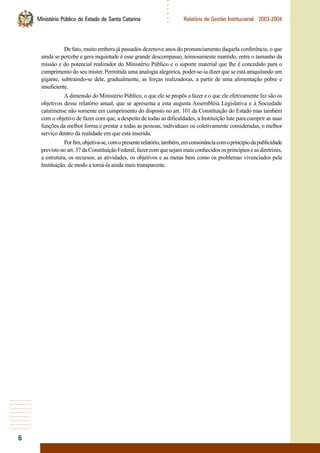 6
○○○○○○
Ministério Público do Estado de Santa Catarina Relatório de Gestão Institucional 2003-2004
De fato, muito embora já passados dezenove anos do pronunciamento daquela conferência, o que
ainda se percebe e gera inquietude é esse grande descompasso, teimosamente mantido, entre o tamanho da
missão e do potencial realizador do Ministério Público e o suporte material que lhe é concedido para o
cumprimento do seu mister. Permitida uma analogia alegórica, poder-se-ia dizer que se está aniquilando um
gigante, subtraindo-se dele, gradualmente, as forças realizadoras, a partir de uma alimentação pobre e
insuficiente.
A dimensão do Ministério Público, o que ele se propôs a fazer e o que ele efetivamente fez são os
objetivos desse relatório anual, que se apresenta a esta augusta Assembléia Legislativa e à Sociedade
catarinense não somente em cumprimento do disposto no art. 101 da Constituição do Estado mas também
com o objetivo de fazer com que, a despeito de todas as dificuldades, a Instituição lute para cumprir as suas
funções da melhor forma e prestar a todas as pessoas, individuais ou coletivamente consideradas, o melhor
serviço dentro da realidade em que está inserida.
Porfim,objetiva-se,comopresenterelatório,também,emconsonânciacomoprincípiodapublicidade
previstonoart.37daConstituiçãoFederal,fazercomquesejammaisconhecidososprincípioseasdiretrizes,
a estrutura, os recursos, as atividades, os objetivos e as metas bem como os problemas vivenciados pela
Instituição, de modo a torná-la ainda mais transparente.
 
