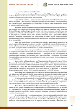 ○○○○○○
65
Relatório de Gestão Institucional 2003-2004 Ministério Público do Estado de Santa Catarina
9.2.3Atividades realizadas e resultados obtidos
AlémdasatividadesmencionadasnasTabelasdositens7.1e8.3.2,podem-sedestacarosseguintes
resultadosobtidosemfacedasatividadesrealizadas,naáreacriminal,pormeiodoCentrodeApoioOperacional
Criminal e das Promotorias de Justiça com atuação criminal.
A prevenção e, sobretudo, a repressão ao crime sempre foram prioridades institucionais, e não
poderia ser diferente. Como defensor dos interesses sociais e individuais indisponíveis, o Ministério Público
tem a função de exercer, privativamente, a ação penal pública, ou seja, em relação às condutas que agridam
os interesses sociais mais relevantes.
O fenômeno criminal tem despertado o interesse dos mais diversos segmentos, quer seja daqueles
que, crentes na força repressiva do Direito Penal, desejam, com base nesse instrumento, reduzir ou dar cabo
àcriminalidade,quersejadaquelesque,adotandoumolharmaiscrítico,conseguemvernessefenômenouma
complexidade, em face do qual o Direito Penal se constitui numa resposta simbólica. De qualquer forma, não
se pode negar que a sociedade convive com o fenômeno da violência, o que é agravado pela cobertura
jornalística, que permite, em tempo real, levar ao seio familiar, em todos os horários, temas extremamente
intrigantes e que despertam, dentre outras, a sensação de que o problema da violência parece ser impossível
de ser compreendido.
Diante desse quadro, é quase impossível apresentar resultados positivos acerca da redução ou do
controledacriminalidade,porquantoosnúmeros,quersejamosorigináriosdosistemapolicial,quersejaosdo
sistema de Justiça, ou mesmo os do sistema penitenciário, revelam um contínuo crescimento dos casos que
dão entrada nos registros institucionais bem como dos diversos encaminhamentos.
É com base nesses dados que se procurará fazer uma análise da situação atual, desconsiderando-
se os aspectos criminais relacionados com as áreas específicas, tais como: o consumidor, o meio ambiente, a
ordem tributária, a cidadania, a moralidade administrativa e a área militar. Ou seja, serão comentados os
números relativos às infrações da área comum, isto é, que compreendem a criminalidade convencional
(homicídios,lesõescorporais,furtos,roubos,estelionatosetc)easdemenorpotencialofensivo,cujapenanão
exceda a 2 (dois) anos.
Assim,extrai-sedaTabelaexistentenoitem7.1que,noperíododeSetembro/02aAgosto/2003,os
Promotores de Justiça receberam um total de 67.707 novos inquéritos policiais, notícias criminais ou
procedimentosdaáreacomumourelativosainfraçõesdemenorpotencialofensivo,enquantoque,noperíodo
de Setembro/2003 a Julho/2004, esse número aumentou para 88.286, ou seja, um aumento de 30,39%.
Naquele período, o Ministério Público ofereceu 18.185 denúncias e neste, 20.246, ou seja, 11,33% a mais.
Foram realizadas, naquele período, 13.353 transações penais e neste, 14.583, 9,21% a mais.
Nãohádadosexatosrelativosaonúmerodecondenaçõeshavidasemcadaumdosreferidosperíodos,
mas dados obtidos da Corregedoria-Geral de Justiça, relativos ao movimento forense criminal da Justiça de
Primeiro Grau, dão conta de que, no ano de 2003, foram prolatadas 6.148 sentenças penais condenatórias.
Os tipos penais mais denunciados foram, no período de Setembro/2003 a Julho/2004, furto: 5.763;
tipos de tóxicos: 2.408; estelionato e outras fraudes: 2.201; tipos de trânsito: 1868; lesões corporais: 1322;
roubo e extorsão: 1295; homicídios: 760; contra os costumes: 621. Há que considerar que, comparando-se
com o período anterior, houve aumento de praticamente todos os tipos penais denunciados.
DadosobtidosdoSistemaPenitenciárioEstadualdãocontadeque,noiníciodoanode2004,havia
um total de 5.862 vagas no sistema prisional catarinense para um total de 7.550 presos, ou seja, um excedente
de 1.698 presos, o que inviabiliza por completo a pretensão de uma resposta penal baseada na privação da
liberdade, impondo-se uma reflexão a respeito, sobretudo no que tange ao incremento na aplicação das penas
restritivas de direito e multa.
Na questão da repressão à criminalidade organizada, à macrocriminalidade e à criminalidade de alta
repercussão social, a criação do Programa deAcesso e Compartilhamento de Dados e Informações propiciou
aos promotores das comarcas do interior acesso às bases de dados da Secretaria de Segurança Pública e
Defesa do Cidadão, mais precisamente no que diz respeito às informações referentes à identificação civil e
 
