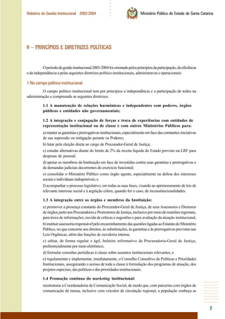 ○○○○○○
7
Relatório de Gestão Institucional 2003-2004 Ministério Público do Estado de Santa Catarina
II – PRINCÍPIOS E DIRETRIZES POLÍTICAS
Operíododegestãoinstitucional2003-2004foiorientadopelosprincípiosdaparticipação,daeficiência
edaindependênciaepelasseguintesdiretrizespolítico-institucionais,administravaseoperacionais:
1 No campo político-institucional
O campo político institucional tem por princípios a independência e a participação de todos na
administração e compreende as seguintes diretrizes:
1.1 A manutenção de relações harmônicas e independentes com poderes, órgãos
públicos e entidades não governamentais;
1.2 A integração e conjugação de forças e troca de experiências com entidades de
representação institucional ou de classe e com outros Ministérios Públicos para:
a)manterasgarantiaseprerrogativasinstitucionais,especialmenteemfacedasconstantesiniciativas
de sua supressão ou mitigação perante os Poderes;
b) lutar pela eleição direta ao cargo de Procurador-Geral de Justiça;
c) estudar alternativas diante do limite de 2% da receita líquida do Estado previsto na LRF para
despesas de pessoal;
d) apoiar os membros da Instituição em face de investidas contra suas garantias e prerrogativas e
de demandas judiciais decorrentes do exercício funcional;
e) consolidar o Ministério Público como órgão agente, especialmente na defesa dos interesses
sociaiseindividuaisindisponíveis;e
f) acompanhar o processo legislativo, em todas as suas fases, visando ao aprimoramento de leis de
relevante interesse social e à argüição célere, quando for o caso, de inconstitucionalidades.
1.3 A integração entre os órgãos e membros da Instituição:
a) promover a presença constante do Procurador-Geral de Justiça, de seus Assessores e Diretores
deórgãosjuntoaosProcuradoresePromotoresdeJustiça,inclusivepormeiodereuniõesregionais,
para troca de informações, ouvida de críticas e sugestões e para avaliação da atuação institucional;
b)instituirassessoriaresponsávelpeloencaminhamentodasquestõesligadasaoEstatutodoMinistério
Público, no que concerne aos direitos, às substituições, às garantias e às prerrogativas previstas nas
Leis Orgânicas, além das funções de ouvidoria interna;
c) editar, de forma regular e ágil, boletim informativo da Procuradoria-Geral de Justiça,
preferencialmente por meio eletrônico;
d) formular consultas periódicas à classe sobre assuntos institucionais relevantes; e
e) regulamentar e implementar, imediatamente, o Conselho Consultivo de Políticas e Prioridades
Institucionais, assegurando o acesso de toda a classe à formulação dos programas de atuação, dos
projetos especiais, das políticas e das prioridades institucionais.
1.4 Promoção contínua do marketing institucional:
reestruturar a Coordenadoria de Comunicação Social, de modo que, com parcerias com órgãos de
comunicação de massa, inclusive com veículos de circulação regional, a população conheça as
 