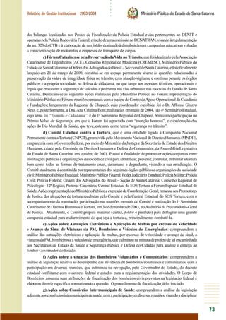 ○○○○○○
73
Relatório de Gestão Institucional 2003-2004 Ministério Público do Estado de Santa Catarina
das balanças localizadas nos Postos de Fiscalização da Polícia Estadual e das pertencentes ao DENIT e
operadaspelaPolíciaRodoviáriaFederal;criaçãodeumacomissãonoDENATRAN,visandoàregulamentação
do art. 323 do CTB e à elaboração de um folder destinado à distribuição em campanhas educativas voltadas
à conscientização de motoristas e empresas de transporte de cargas.
c)FórumCatarinensepelaPreservaçãodaVidanoTrânsito,quefoiidealizadopelaAssociação
Catarinense de Engenheiros (ACE), Conselho Regional de Medicina (CREMESC), Ministério Público do
EstadodeSantaCatarinaeaOrdemdosAdvogadosdoBrasil–SeccionaldeSantaCatarina,efoioficialmente
lançado em 21 de março de 2000, constitui-se em espaço permanente aberto às questões relacionadas à
preservação da vida e da integridade física no trânsito, com atuação vigilante e contínua perante os órgãos
públicos e a própria sociedade, na defesa da cidadania, no que tange aos aspectos técnicos, operacionais e
legais que envolvem a segurança de veículos e pedestres nas vias urbanas e nas rodovias do Estado de Santa
Catarina. Destacam-se as seguintes ações realizadas pelo Ministério Público no Fórum: representação do
MinistérioPúbliconoFórum;reuniõessemanaiscomaequipedoCentrodeApoioOperacionaldaCidadania
e Fundações; lançamento da Regional de Chapecó, cujo coordenador escolhido foi o Dr. Affonso Ghizzo
Neto, e, posteriormente, a Dra.Ana Cristina Boni; realização, em maio de 2004, do 4o
Seminário Estadual,
cujo tema foi “Trânsito e Cidadania” e do 1o
Seminário Regional de Chapecó, bem como participação no
Prêmio Volvo de Segurança, em que o Fórum foi agraciado com “menção honrosa”, e coordenação das
ações do Dia Mundial da Saúde, que teve, este ano, como tema “segurança no trânsito”.
d) Comitê Estadual contra a Tortura, que é uma entidade ligada à Campanha Nacional
PermanentecontraaTortura(CNPCT),promovidapeloMovimentoNacionaldeDireitosHumanos(MNDH),
em parceria com o Governo Federal, por meio do Ministério da Justiça e da Secretaria de Estado dos Direitos
Humanos, criado pela Comissão de Direitos Humanos e Defesa do Consumidor, daAssembléia Legislativa
do Estado de Santa Catarina, em outubro de 2001. Possui a finalidade de promover ações conjuntas entre
instituições públicas e organizações da sociedade civil para identificar, prevenir, controlar, enfrentar a tortura
bem como todas as formas de tratamento cruel, desumano e degradante, visando a sua erradicação. O
Comitêatualmenteéconstituídoporrepresentantesdosseguintesórgãospúblicoseorganizaçõesdasociedade
civil:MinistérioPúblicoEstadual;MinistérioPúblicoFederal;PoderJudiciárioEstadual;PolíciaMilitar;Polícia
Civil; Polícia Federal; Ordem dos Advogados do Brasil – Seção de Santa Catarina; Conselho Regional de
Psicologia - 12ª Região; Pastoral Carcerária; Central Estadual do SOS Tortura e Fórum Popular Estadual de
Saúde.Ações:representaçãodoMinistérioPúblicoeexercíciodaCoordenação-Geral;remessaaosPromotores
de Justiça das alegações de tortura recebidas pelo Comitê e pela Central Estadual do SOS Tortura, com o
acompanhamento da tramitação; participação nas reuniões mensais do Comitê e realização do 1o
Seminário
Catarinense de Direitos Humanos e Tortura, em 3 de dezembro de 2003, noAuditório da Procuradoria-Geral
de Justiça. Atualmente, o Comitê prepara material (cartaz, folder e panfleto) para deflagrar uma grande
campanha estadual para esclarecimento do que seja a tortura e, principalmente, combatê-la.
e) Ações sobre Autuações Eletrônicas e Aplicação de Multas por excesso de Velocidade
e Avanço de Sinal de Viaturas da PM, Bombeiros e Veículos de Emergências: compreendem a
análise das autuações eletrônicas e aplicação de multas, por excesso de velocidade e avanço de sinal, a
viaturasdaPM,bombeiroseaveículosdeemergência,queculminounaminutadeprojetodeleiencaminhada
aos Secretários de Estado da Saúde e Segurança Pública e Defesa do Cidadão para análise e entrega ao
Senhor Governador do Estado.
f) Ações sobre a situação dos Bombeiros Voluntários e Comunitários: compreendem a
análise da legislação relativa ao desempenho das atividades de bombeiros voluntários e comunitários, com a
participação em diversas reuniões, que culminou na revogação, pelo Governador do Estado, do decreto
estadual conflitante com o decreto federal e estudos para a regulamentação das atividades. O Corpo de
Bombeiros assumiu suas atribuições de fiscalização dos bombeiros civis previstas na legislação federal e
elaborou diretriz específica normatizando a questão. O procedimento de fiscalização já foi iniciado.
g) Ações sobre Consórcios Intermunicipais de Saúde: compreendem a análise da legislação
referenteaosconsórciosintermunicipaisdesaúde,comaparticipaçãoemdiversasreuniões,visandoadisciplinar
 