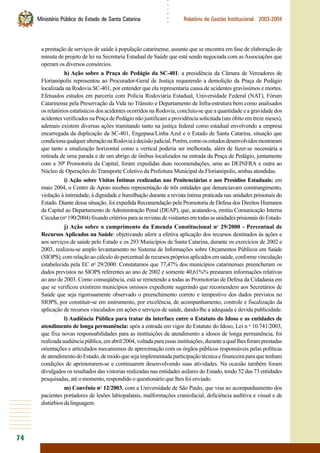 74
○○○○○○
Ministério Público do Estado de Santa Catarina Relatório de Gestão Institucional 2003-2004
a prestação de serviços de saúde à população catarinense, assunto que se encontra em fase de elaboração de
minuta de projeto de lei na Secretaria Estadual de Saúde que está sendo negociada com asAssociações que
operam os diversos consórcios.
h) Ação sobre a Praça de Pedágio da SC-401: a presidência da Câmara de Vereadores de
Florianópolis representou ao Procurador-Geral de Justiça requerendo a demolição da Praça de Pedágio
localizada na Rodovia SC-401, por entender que ela representaria causa de acidentes gravíssimos e mortes.
Efetuados estudos em parceria com Polícia Rodoviária Estadual, Universidade Federal (NAT), Fórum
Catarinense pela Preservação da Vida no Trânsito e Departamento de Infra-estrutura bem como analisados
os relatórios estatísticos dos acidentes ocorridos na Rodovia, concluiu-se que a quantidade e a gravidade dos
acidentes verificados na Praça de Pedágio não justificam a providência solicitada (um óbito em treze meses),
ademais existem diversas ações tramitando tanto na justiça federal como estadual envolvendo a empresa
encarregada da duplicação da SC-401, Engepasa/Linha Azul e o Estado de Santa Catarina, situação que
condicionaqualqueralteraçãonaRodoviaàdecisãojudicial.Porém,comoosestudosdesenvolvidosmostraram
que tanto a sinalização horizontal como a vertical poderia ser melhorada, além de fazer-se necessária a
retirada de uma parada e de um abrigo de ônibus localizados na entrada da Praça de Pedágio, juntamente
com a 30ª Promotoria da Capital, foram expedidas duas recomendações, uma ao DEINFRA e outra ao
Núcleo de Operações do Transporte Coletivo da Prefeitura Municipal da Florianópolis, ambas atendidas.
i) Ação sobre Visitas Íntimas realizadas nas Penitenciárias e nos Presídios Estaduais: em
maio 2004, o Centro de Apoio recebeu representação de três entidades que denunciavam constrangimento,
violação à intimidade, à dignidade e humilhação durante a revista íntima praticada nas unidades prisionais do
Estado. Diante dessa situação, foi expedida Recomendação pela Promotoria de Defesa dos Direitos Humanos
da Capital ao Departamento de Administração Penal (DEAP), que, acatando-a, emitiu Comunicação Interna
Circular(no
190/2004)fixandocritériosparaasrevistasdevisitantesemtodasasunidadesprisionaisdoEstado.
j) Ação sobre o cumprimento da Emenda Constitucional no
29/2000 - Percentual de
Recursos Aplicados na Saúde: objetivando aferir a efetiva aplicação dos recursos destinados às ações e
aos serviços de saúde pelo Estado e os 293 Municípios de Santa Catarina, durante os exercícios de 2002 e
2003, realizou-se amplo levantamento no Sistema de Informações sobre Orçamentos Públicos em Saúde
(SIOPS),comrelaçãoaocálculodopercentualderecursosprópriosaplicadosemsaúde,conformevinculação
estabelecida pela EC no
29/2000. Constatamos que 77,47% dos municípios catarinenses preencheram os
dados previstos no SIOPS referentes ao ano de 2002 e somente 40,61%% prestaram informações relativas
ao ano de 2003. Como conseqüência, está se remetendo a todas as Promotorias de Defesa da Cidadania em
que se verificou existirem municípios omissos expediente sugerindo que recomendem aos Secretários de
Saúde que seja rigorosamente observado o preenchimento correto e tempestivo dos dados previstos no
SIOPS, por constituir-se em instrumento, por excelência, de acompanhamento, controle e fiscalização da
aplicação de recursos vinculados em ações e serviços de saúde, dando-lhe a adequada e devida publicidade.
l) Audiência Pública para tratar da interface entre o Estatuto do Idoso e as entidades de
atendimento de longa permanência: após a entrada em vigor do Estatuto do Idoso, Lei n o
10.741/2003,
que fixa novas responsabilidades para as instituições de atendimento a idosos de longa permanência, foi
realizadaaudiênciapública,emabril/2004,voltadaparaessasinstituições,duranteaquallhesforamprestadas
orientações e articulados mecanismos de aproximação com os órgãos públicos responsáveis pelas políticas
deatendimentodoEstado,demodoquesejaimplementadaparticipaçãotécnicaefinanceiraparaquetenham
condições de aprimorarem-se e continuarem desenvolvendo suas atividades. Na ocasião também foram
divulgados os resultados das vistorias realizadas nas entidades asilares do Estado, tendo 52 das 73 entidades
pesquisadas, até o momento, respondido o questionário que lhes foi enviado.
m) Convênio no
12/2003, com a Universidade de São Paulo, que visa ao acompanhamento dos
pacientes portadores de lesões labiopalatais, malformações craniofacial, deficiência auditiva e visual e de
distúrbiosdalinguagem.
 