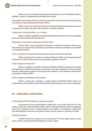 76
○○○○○○
Ministério Público do Estado de Santa Catarina Relatório de Gestão Institucional 2003-2004
Objetivo:promoveraintegraçãodeprocedimentosadministrativos,comafinalidadedemelhorara
qualidade, o controle e o planejamento das atividades desenvolvidas.
4 Aquisição ou desenvolvimento de um sistema de acompanhamento e monitoramento dos programas
e das ações de responsabilidade do Ministério Público
Objetivo:permitirquesejacriadoumsistemadeavaliaçãodedesempenhoinstitucional,comvistas
à verificação dos resultados que estão sendo oferecidos à sociedade catarinense.
5 Implementar uma rede de dados, voz e imagem.
Objetivo:melhoraraqualidadedacomunicaçãoinstitucionalinternaeexternaassimcomoaqualidade
dosserviçosinformatizadosatualmentedisponíveis.
6 Ampliação e renovação dos equipamentos de informática
Objetivo: dotar e manter atualizadas as Procuradorias de Justiça, Promotorias de Justiça e áreas
administrativas com equipamentos de informática que permitam a realização das atividades com a qualidade
e o desempenho desejados.
7 Criar um programa de treinamento continuado nas áreas de interesse da instituição
Objetivo:proporcionaraosmembroseservidoresdoMinistérioPúblicoumaformaçãoprofissional
continuada, com vistas a fornecer um serviço de qualidade à população catarinense.
8 Criar o programa de ergonomia
Objetivo: possibilitar aos membros e servidores do Ministério Público a realização de seu trabalho
com equipamentos e mobiliários apropriados e que permitam uma melhor qualidade de vida e desempenho
funcional, proporcionando medidas de natureza preventiva tendentes a evitar distúrbios osteomusculares
relacionados ao trabalho (DORT).
9 Criar o programa de avaliação de desempenho
Objetivo: permitir que a sociedade e a gestão superior do Ministério Público efetuem um
acompanhamento dos resultados que estão sendo produzidos pela Instituição em face do que foi planejado.
VIII – PROBLEMAS E EXPECTATIVAS
1 Participação do Ministério Público no orçamento estadual
O percentual da Receita Líquida Disponível (RLD), para o ano de 2005, fixado em 2,9% (dois
vírgula nove por cento), impõe ao Ministério Público apenas a realização de despesas relativas ao pagamento
de pessoal e à manutenção. Assim, a implementação de novas despesas e a realização dos investimentos
necessários depende do crescimento da receita em valores acima do estimado no orçamento do Estado.
2 Quadro de pessoal
O quadro de pessoal ativo apresentou um crescimento de 7,79% (sete vírgula setenta e nove por
cento), conforme será demonstrado detalhadamente no quadro a seguir:
 