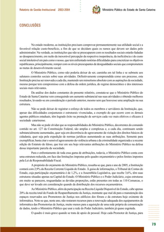 ○○○○○○
79
Relatório de Gestão Institucional 2003-2004 Ministério Público do Estado de Santa Catarina
CONCLUSÕES
No estado moderno, as instituições precisam comprovar permanentemente sua utilidade social e a
favorável relação custo-benefício, a fim de que se decidam quais os rumos que devem ser dados pelo
administrador. Na verdade, as instituições que não se preocuparem com os resultados sociais estarão fadadas
ao desaparecimento, em razão da inexorável percepção da respectiva inoperância, da ineficiência e do custo
socialintolerávelempaíscomoonosso,quetemenfrentadonotóriasdificuldadesparaconcretizarosobjetivos
republicanos,principalmente,rompercomosníveispreocupantesdedesigualdadessociaisquecomprometem
as metas de desenvolvimento social.
O Ministério Público, como não poderia deixar de ser, caminha em tal linha e se submete aos
salutares controles sociais sobre suas atividades. Definitivamente compreendida como um processo, esta
Instituiçãoprecisaserrenovadaacadadia,mantendoummimetismoabsolutocomasaspiraçõesdasociedade,
mesmo porque tem compromisso com a defesa da ordem jurídica, do regime democrático e dos interesses
sociais mais relevantes.
Da análise dos dados constantes do presente relatório, constata-se que o Ministério Público do
Estado de Santa Catarina vem conseguindo um aumento substancial nas suas atividades e obtendo melhores
resultados, levando-se em consideração o período anterior, mesmo sem que houvesse uma ampliação na sua
estrutura.
Não se pode deixar de registrar o esforço de todos os membros e servidores da Instituição, que,
apesar das dificuldades conjunturais e estruturais vivenciadas, a exemplo do que ocorre com os demais
agentes públicos estaduais, têm logrado êxito na prestação de serviços cada vez mais efetivos e eficazes à
sociedade catarinense.
Mas não se pode olvidar que as responsabilidades do Ministério Público, decorrentes do comando
contido no art. 127 da Constituição Federal, são amplas e complexas e, a cada dia, continuam sendo
substancialmente aumentadas, quer seja em decorrência do agravamento da violação dos direitos básicos de
cidadania, quer seja pela expedição de normas jurídicas aumentando as suas atribuições. Somente para
exemplificar,bastacitarosensívelagravamentodaviolênciaurbanaedacriminalidadeorganizadaearecente
edição do Estatuto do Idoso, que traz em seu bojo relevantes atribuições do Ministério Público na defesa
dessa importante parcela da sociedade.
Para o enfrentamento de toda essa gama de atribuições, todavia, o Ministério Público conta com
uma estrutura reduzida, em face das limitações impostas pelo quadro orçamentário e pelos limites impostos
pela Lei de Responsabilidade Fiscal.
A propósito do orçamento do Ministério Público, ressalta-se que, para o ano de 2005, a Instituição
contará com 2,9% da Receita Corrente Líquida do Estado. À guisa de informações, o Tribunal de Contas do
Estado, cuja participação orçamentária é de 1,2%, e a Assembléia Legislativa, que recebe 3,6%, têm suas
estruturas situadas apenas na Capital do Estado. O Ministério Público e o Poder Judiciário, cujas estruturas
em muito se parecem, resguardadas as devidas proporções, estão presentes em todas as 110 Comarcas, o
que deve ser levado em consideração quando da distribuição dos recursos orçamentários.
AoMinistérioPúblico,alémdaparticipaçãonaReceitaLíquidaDisponíveldoEstado,cabeapenas
20% da receita total do Fundo de Reaparelhamento da Justiça, montante que mal dá para a manutenção dos
espaços reservados aos Promotores de Justiça nos edifícios dos fóruns e da estrutura hoje existente de
informática. Note-se que, neste ano, não restaram recursos para a renovação adequada dos equipamentos de
informática das Promotorias de Justiça, muito menos para a aquisição de uma rede própria de comunicação
de dados, tendo o Ministério Público que usar a rede do Poder Judiciário, também já quase esgotada.
O quadro é mais grave quando se trata de apoio de pessoal. Hoje cada Promotor de Justiça, para
 