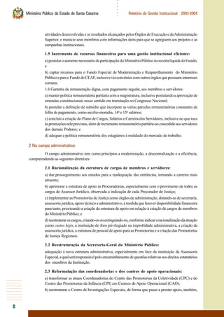 8
○○○○○○
Ministério Público do Estado de Santa Catarina Relatório de Gestão Institucional 2003-2004
atividadesdesenvolvidaseosresultadosalcançadospelosÓrgãosdeExecuçãoedaAdministração
Superior, e municie seus membros com informações úteis para que se agreguem aos projetos e às
campanhasinstitucionais.
1.5 Incremento de recursos financeiros para uma gestão institucional eficiente:
a)postularoaumentonecessáriodaparticipaçãodoMinistérioPúbliconareceitalíquidadoEstado;
e
b) captar recursos para o Fundo Especial de Modernização e Reaparelhamento do Ministério
PúblicoeparaoFundodoCEAF,inclusiveviaconvênioscomoutrosórgãosquepossuaminteresses
comuns.
1.6 Garantia de remuneração digna, com pagamento regular, aos membros e servidores:
a) manter política remuneratória paritária com a magistratura, inclusive postulando a aprovação de
emendas constitucionais nesse sentido em tramitação no Congresso Nacional;
b) postular a definição de subsídio que incorpore as várias parcelas remuneratórias constantes da
folha de pagamento, como auxílio-moradia, 14o
e 15o
salários;
c) concluir a criação do Plano de Cargos, Salários e Carreira dos Servidores, inclusive no que toca
àspromoçõesneleprevistas,alémdeincrementoremuneratórioparitárioaoconcedidoaosservidores
dos demais Poderes; e
d) adequar a política remuneratória dos estagiários à realidade do mercado de trabalho.
2 No campo administrativo
O campo administrativo tem como princípios a modernização, a descentralização e a eficiência,
compreendendo as seguintes diretrizes:
2.1 Racionalização da estrutura de cargos de membros e servidores:
a) dar prosseguimento aos estudos para a readequação das entrâncias, tornando a carreira mais
atraente;
b) aprimorar a estrutura de apoio às Procuradorias, especialmente com o provimento de todos os
cargos de Assessor Jurídico, observada a indicação de cada Procurador de Justiça;
c) implementar as Promotorias de Justiça como órgãos de administração, dotando-as de secretaria,
assessoria jurídica, apoio técnico e administrativo, à medida que houver disponibilidade financeira
para tanto, priorizando a criação da estrutura de apoio em relação à criação de cargos de membros
doMinistérioPúblico;e
d)reestruturaroscargos,criando-osouextinguindo-os,conformeindicararacionalizaçãodaatuação
como custos legis, a instituição do foro privilegiado na improbidade administrativa, a criação da
assessoria jurídica, a estrutura de pessoal de apoio para as Promotorias e a criação das Promotorias
de Justiça Regionais.
2.2 Reestruturação da Secretaria-Geral do Ministério Público:
adequação à nova estrutura administrativa, especialmente em face da instituição da Assessoria
Especial,aqualseráresponsávelpeloencaminhamentodequestõesrelativasaosdireitosestatutários
dos membros da Instituição.
2.3 Reformulação das coordenadorias e dos centros de apoio operacionais:
a) transformar as atuais Coordenadorias do Centro das Promotorias da Coletividade (CPC) e do
Centro das Promotorias da Infância (CPI) em Centros de Apoio Operacional (CAO);
b) reestruturar o Centro de Investigações Especiais, de forma que passe a prestar apoio, também,
 