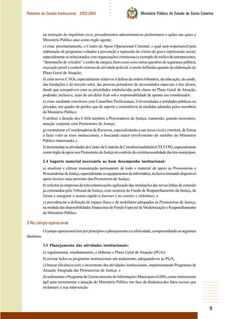 ○○○○○○
9
Relatório de Gestão Institucional 2003-2004 Ministério Público do Estado de Santa Catarina
na instrução de inquéritos civis, procedimentos administrativos preliminares e ações nas quais o
Ministério Público atue como órgão agente;
c) criar, prioritariamente, o Centro de Apoio Operacional Criminal, o qual será responsável pela
elaboração de programas voltados à prevenção e repressão de crimes de grave repercussão social,
especialmenteosrelacionadoscomorganizaçõescriminosas(aexemplodotráficodeentorpecentes,
“desmanchedeveículos”eroubodecargas),bemcomocomoutrasquestõesdesegurançapública,
execuçãopenalecontroleexternodaatividadepolicial,aseremdefinidasquandodaelaboraçãodo
Plano Geral de Atuação;
d) criar novos CAOs, especialmente relativos à defesa da ordem tributária, da educação, da saúde,
das fundações e do terceiro setor, das pessoas portadoras de necessidades especiais e dos idosos,
desde que compatíveis com as prioridades estabelecidas pela classe no Plano Geral de Atuação,
podendo, inclusive, mais de um deles ficar sob a responsabilidade de apenas um coordenador;
e) criar, mediante convênios com Conselhos Profissionais, Universidades e entidades públicas ou
privadas, um quadro de peritos que dê suporte e consistência às medidas adotadas pelos membros
doMinistérioPúblico;
f) atribuir a direção dos CAOs também a Procuradores de Justiça, mantendo, quando necessário,
atuação conjunta com Promotores de Justiça;
g) reestruturar a Coordenadoria de Recursos, especializando-a nas áreas cível e criminal, de forma
a fazer valer as teses institucionais, e buscando maior envolvimento do membro do Ministério
Público interessado; e
h)incrementarasatividadesdoCentrodeControledeConstitucionalidade(CECCON),especialmente
comoórgãodeapoioaosPromotoresdeJustiçanocontroledaconstitucionalidadedasleismunicipais.
2.4 Suporte material necessário ao bom desempenho institucional:
a) atualizar e efetuar manutenção permanente de todo o material de apoio às Promotorias e
ProcuradoriasdeJustiça,especialmenteosequipamentosdeinformática,inclusivetornandodisponível
apoio técnico mais próximo dos Promotores de Justiça;
b)solicitaràsempresasdetelecomunicaçõesagilizaçãodasinstalaçõesdasnovaslinhasdeconexão
já contratadas pelo Tribunal de Justiça, com recursos do Fundo de Reaparelhamento da Justiça, de
forma a assegurar o acesso rápido à Internet e ao correio e eletrônico; e
c) providenciar a definição de espaço físico e de mobiliário adequados às Promotorias de Justiça,
namedidadasdisponibilidadesfinanceirasdoFundoEspecialdeModernizaçãoeReaparelhamento
doMinistérioPúblico.
3 No campo operacional
Ocampooperacionaltemporprincípiosoplanejamentoeaefetividade,compreendendoasseguintes
diretrizes:
3.1 Planejamento das atividades institucionais:
a) regulamentar, imediatamente, e elaborar o Plano Geral de Atuação (PGA);
b) revisar todos os programas institucionais em andamento, adequando-os ao PGA;
c) buscar eficiência com o incremento das atividades institucionais, implementando Programas de
Atuação Integrada das Promotorias de Justiça; e
d)sedimentaroProgramadeGerenciamentodeInformaçõesMunicipais(GIM),comoinstrumento
ágil para incrementar a atuação do Ministério Público em face da dinâmica dos fatos sociais que
reclamam a sua intervenção.
 