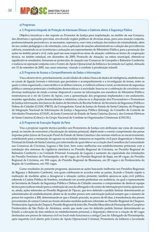 Estado de Santa Catarina
MINISTÉRIO PÚBLICO38
a) Programas:
a.1) Programa Integrado de Proteção de Interesses Difusos e Coletivos afetos à Segurança Pública
Objetiva incentivar e dar suporte ao Promotor de Justiça para implantação, no âmbito da sua Comarca,
das diretrizes e operações previstas, envolvendo órgãos públicos de diversas áreas, para uma atuação conjunta,
preferencialmente preventiva e, se necessário, repressiva, com vista à redução dos índices de criminalidade, além
do seu caráter pedagógico e de orientação, com a aplicação de sanções administrativas e adoção das providências
cabíveis, remetendo-se as ocorrências e autuações aos representantes do Ministério Público, para a promoção das
ações no âmbito penal e civil, cada qual nas suas respectivas áreas de atuação: celebrou-se termo de cooperação
técnica, no âmbito estadual, em dezembro de 2005; Protocolo de Atuação, na esfera municipal, obtendo-se
significativos resultados; firmaram-se protocolos de atuação nas Comarcas de Garopaba e Balneário Camboriú;
e realizou-se operação conjunta com o Centro de Apoio Operacional da Infância e Juventude na Capital, efetuada
em 15 de setembro de 2005, nas casas noturnas, visando o combate à prostituição infantil.
a.2) Programa de Acesso e Compartilhamento de Dados e Informações
Visaadesenvolver,prioritariamente,asatividadesdecoletaebuscadedadosdeinteligência,estabelecendo
os canais de ligação formais e informais que permitam o acompanhamento e a investigação de temas, entre os
quais o crime organizado, o narcotráfico e os delitos conexos, a violência urbana e rural, as estruturas de segurança
pública e ameaças potenciais a instituições democráticas e à sociedade: buscou-se a celebração de convênios com
diversas instituições de modo a tornar disponível o acesso às informações aos membros do Ministério Público;
reestruturou-se o site do Centro de Apoio, com a apresentação dos programas implantados e em andamento,
reuniões agendadas, ações desencadeadas e relatórios; colocou-se à disposição dos Procuradores e Promotores
de Justiça informações dos bancos de dados da Secretaria da Receita Federal, da Secretaria da Segurança Pública e
Defesa do Cidadão (CIASC-PRO3), da Corregedoria- Geral de Justiça do Estado de Santa Catarina, do Programa
de Integração Nacional de Informações de Justiça e Segurança Pública (Infoseg), do Conselho de Controle de
Atividades Financeiras (COAF), da Junta Comercial do Estado de Santa Catarina (Jucesc), das Centrais Elétricas
de Santa Catarina (Celesc) e do Grupo Nacional de Combate às Organizações Criminosas (GNCOC).
a.3) Programa de Execução Regular da Pena
Visa a propiciar suporte técnico-jurídico aos Promotores de Justiça com atribuição nas varas de execução
penal, no intuito de exercerem a fiscalização do sistema prisional, objetivando o correto cumprimento das penas
impostas pelos Juízos de Execução Penal do Estado de Santa Catarina e das normas relativas ao encarceramento,
contribuindo para a reinserção do egresso na sociedade: instaurou-se inquérito civil para diagnosticar o Sistema
PrisionaldoEstadodeSantaCatarina,por intermédio do qual obteve-se a criação dos Conselhos da Comunidade
nas Comarcas de Criciúma, Laguna e São José, bem como melhorias nos estabelecimentos prisionais com a
instalação dos sistemas de vigilância eletrônica no Presídio Regional de Criciúma, no Presídio Regional de
Balneário Camboriú e na Unidade Prisional Avançada de Laguna e aumento da capacidade das instalações
do Presídio Feminino de Florianópolis, em 40 vagas; do Presídio Regional de Itajaí, em 68 vagas; do Presídio
Regional de Criciúma, em 104 vagas; do Presídio Regional de Blumenau, em 20 vagas e da Penitenciária da
Região de Curitibanos, em 192 vagas.
Como resultados do presente programa, ajuizaram-se ações buscando melhorias nos Presídios Regionais
de Biguaçu e Balneário Camboriú, nos quais celebraram-se acordos entre as partes, ficando o Estado sujeito à
realização de medidas aptas a desagravar a situação caótica presente; também ajuizou-se ação civil pública,
referente à Cadeia Pública de Sombrio, resultando em acordo preliminar em audiência, na qual o representante
da Secretaria de Estado da Segurança Pública e Defesa do Cidadão assumiu o compromisso de deslocar equipe
técnicapararealizarestudoparaaconstruçãodecasadoalbergadoedecentrodeinternaçãoprovisória;ajuizaram-
se, ainda, ações referentes ao Presídio Regional de Tijucas, que teve deferido o pedido liminar determinando ao
administrador do estabelecimento abster-se de receber presos sem autorização judicial sempre que o número de
presos for superior a 200, determinando-se que o Estado proceda, no prazo de 60 dias, à transferência dos presos
provenientes de outras Comarcas; foram aforadas medidas judiciais referentes ao Presídio Regional de Chapecó,
PenitenciáriaAgrícoladeChapecó,PresídioRegionaldeJoinville,PresídioMasculinodeFlorianópoliseComplexo
Penitenciário de São Pedro de Alcântara, sendo que neste caso foi deferido pedido liminar determinando ao
Estado a colocação de dois médicos no estabelecimento prisional, à disposição; obteve-se a criação de 40 vagas
destinadas aos presos de natureza civil no local onde funcionava a antiga Casa do Albergado de Florianópolis,
após inquérito civil aberto pelo Centro de Apoio Operacional Criminal, Promotoria da Infância e Juventude
 