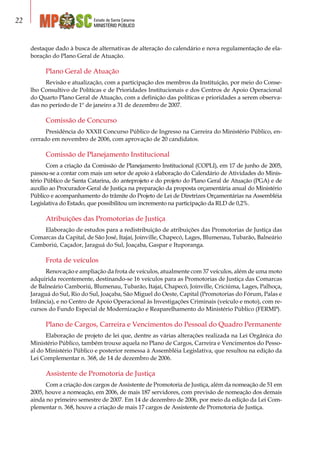 Estado de Santa Catarina
MINISTÉRIO PÚBLICO
22
destaque dado à busca de alternativas de alteração do calendário e nova regulamentação de ela-
boração do Plano Geral de Atuação.
Plano Geral de Atuação
Revisão e atualização, com a participação dos membros da Instituição, por meio do Conse-
lho Consultivo de Políticas e de Prioridades Institucionais e dos Centros de Apoio Operacional
do Quarto Plano Geral de Atuação, com a definição das políticas e prioridades a serem observa-
das no período de 1º de janeiro a 31 de dezembro de 2007.
Comissão de Concurso
Presidência do XXXII Concurso Público de Ingresso na Carreira do Ministério Público, en-
cerrado em novembro de 2006, com aprovação de 20 candidatos.
Comissão de Planejamento Institucional
Com a criação da Comissão de Planejamento Institucional (COPLI), em 17 de junho de 2005,
passou-se a contar com mais um setor de apoio à elaboração do Calendário de Atividades do Minis-
tério Público de Santa Catarina, do anteprojeto e do projeto do Plano Geral de Atuação (PGA) e de
auxílio ao Procurador-Geral de Justiça na preparação da proposta orçamentária anual do Ministério
Público e acompanhamento do trâmite do Projeto de Lei de Diretrizes Orçamentárias na Assembléia
Legislativa do Estado, que possibilitou um incremento na participação da RLD de 0,2%.
Atribuições das Promotorias de Justiça
Elaboração de estudos para a redistribuição de atribuições das Promotorias de Justiça das
Comarcas da Capital, de São José, Itajaí, Joinville, Chapecó, Lages, Blumenau, Tubarão, Balneário
Camboriú, Caçador, Jaraguá do Sul, Joaçaba, Gaspar e Ituporanga.
Frota de veículos
Renovação e ampliação da frota de veículos, atualmente com 37 veículos, além de uma moto
adquirida recentemente, destinando-se 16 veículos para as Promotorias de Justiça das Comarcas
de Balneário Camboriú, Blumenau, Tubarão, Itajaí, Chapecó, Joinville, Criciúma, Lages, Palhoça,
Jaraguá do Sul, Rio do Sul, Joaçaba, São Miguel do Oeste, Capital (Promotorias do Fórum, Palas e
Infância), e no Centro de Apoio Operacional às Investigações Criminais (veículo e moto), com re-
cursos do Fundo Especial de Modernização e Reaparelhamento do Ministério Público (FERMP).
Plano de Cargos, Carreira e Vencimentos do Pessoal do Quadro Permanente
Elaboração de projeto de lei que, dentre as várias alterações realizada na Lei Orgânica do
Ministério Público, também trouxe aquela no Plano de Cargos, Carreira e Vencimentos do Pesso-
al do Ministério Público e posterior remessa à Assembléia Legislativa, que resultou na edição da
Lei Complementar n. 368, de 14 de dezembro de 2006.
Assistente de Promotoria de Justiça
Com a criação dos cargos de Assistente de Promotoria de Justiça, além da nomeação de 51 em
2005, houve a nomeação, em 2006, de mais 187 servidores, com previsão de nomeação dos demais
ainda no primeiro semestre de 2007. Em 14 de dezembro de 2006, por meio da edição da Lei Com-
plementar n. 368, houve a criação de mais 17 cargos de Assistente de Promotoria de Justiça.
 