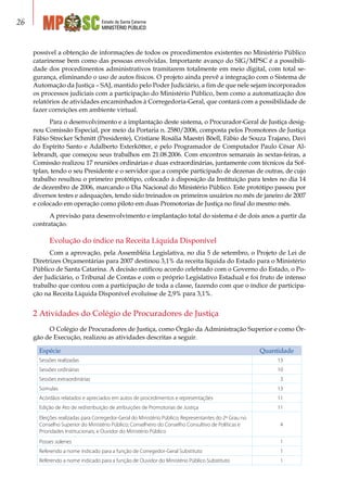 Estado de Santa Catarina
MINISTÉRIO PÚBLICO
26
possível a obtenção de informações de todos os procedimentos existentes no Ministério Público
catarinense bem como das pessoas envolvidas. Importante avanço do SIG/MPSC é a possibili-
dade dos procedimentos administrativos tramitarem totalmente em meio digital, com total se-
gurança, eliminando o uso de autos físicos. O projeto ainda prevê a integração com o Sistema de
Automação da Justiça – SAJ, mantido pelo Poder Judiciário, a fim de que nele sejam incorporados
os processos judiciais com a participação do Ministério Público, bem como a automatização dos
relatórios de atividades encaminhados à Corregedoria-Geral, que contará com a possibilidade de
fazer correições em ambiente virtual.
Para o desenvolvimento e a implantação deste sistema, o Procurador-Geral de Justiça desig-
nou Comissão Especial, por meio da Portaria n. 2580/2006, composta pelos Promotores de Justiça
Fábio Strecker Schmitt (Presidente), Cristiane Rosália Maestri Böell, Fábio de Souza Trajano, Davi
do Espírito Santo e Adalberto Exterkötter, e pelo Programador de Computador Paulo César Al-
lebrandt, que começou seus trabalhos em 21.08.2006. Com encontros semanais às sextas-feiras, a
Comissão realizou 17 reuniões ordinárias e duas extraordinárias, juntamente com técnicos da Sof-
tplan, tendo o seu Presidente e o servidor que a compõe participado de dezenas de outras, de cujo
trabalho resultou o primeiro protótipo, colocado à disposição da Instituição para testes no dia 14
de dezembro de 2006, marcando o Dia Nacional do Ministério Público. Este protótipo passou por
diversos testes e adequações, tendo sido treinados os primeiros usuários no mês de janeiro de 2007
e colocado em operação como piloto em duas Promotorias de Justiça no final do mesmo mês.
A previsão para desenvolvimento e implantação total do sistema é de dois anos a partir da
contratação.
Evolução do índice na Receita Líquida Disponível
Com a aprovação, pela Assembléia Legislativa, no dia 5 de setembro, o Projeto de Lei de
Diretrizes Orçamentárias para 2007 destinou 3,1% da receita líquida do Estado para o Ministério
Público de Santa Catarina. A decisão ratificou acordo celebrado com o Governo do Estado, o Po-
der Judiciário, o Tribunal de Contas e com o próprio Legislativo Estadual e foi fruto de intenso
trabalho que contou com a participação de toda a classe, fazendo com que o índice de participa-
ção na Receita Líquida Disponível evoluísse de 2,9% para 3,1%.
2 Atividades do Colégio de Procuradores de Justiça
O Colégio de Procuradores de Justiça, como Órgão da Administração Superior e como Ór-
gão de Execução, realizou as atividades descritas a seguir.
Espécie Quantidade
Sessões realizadas 13
Sessões ordinárias 10
Sessões extraordinárias 3
Súmulas 13
Acórdãos relatados e apreciados em autos de procedimentos e representações 11
Edição de Ato de redistribuição de atribuições de Promotorias de Justiça 11
Eleições realizadas para Corregedor-Geral do Ministério Público; Representantes do 2º Grau no
Conselho Superior do Ministério Público; Conselheiro do Conselho Consultivo de Políticas e
Prioridades Institucionais; e Ouvidor do Ministério Público
4
Posses solenes 1
Referendo a nome indicado para a função de Corregedor-Geral Substituto 1
Referendo a nome indicado para a função de Ouvidor do Ministério Público Substituto 1
 