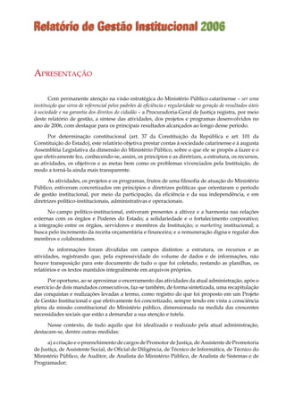 Relatório de Gestão Institucional 2006
Com permanente atenção na visão estratégica do Ministério Público catarinense – ser uma
instituição que sirva de referencial pelos padrões de eficiência e regularidade na geração de resultados úteis
à sociedade e na garantia dos direitos do cidadão – a Procuradoria-Geral de Justiça registra, por meio
deste relatório de gestão, a síntese das atividades, dos projetos e programas desenvolvidos no
ano de 2006, com destaque para os principais resultados alcançados ao longo desse período.
Por determinação constitucional (art. 37 da Constituição da República e art. 101 da
Constituição do Estado), este relatório objetiva prestar contas à sociedade catarinense e à augusta
Assembléia Legislativa da dimensão do Ministério Público, sobre o que ele se propôs a fazer e o
que efetivamente fez, conhecendo-se, assim, os princípios e as diretrizes, a estrutura, os recursos,
as atividades, os objetivos e as metas bem como os problemas vivenciados pela Instituição, de
modo a torná-la ainda mais transparente.
As atividades, os projetos e os programas, frutos de uma filosofia de atuação do Ministério
Público, estiveram concretizados em princípios e diretrizes políticas que orientaram o período
de gestão institucional, por meio da participação, da eficiência e da sua independência, e em
diretrizes político-institucionais, administrativas e operacionais.
No campo político-institucional, estiveram presentes a altivez e a harmonia nas relações
externas com os órgãos e Poderes do Estado; a solidariedade e o fortalecimento corporativo;
a integração entre os órgãos, servidores e membros da Instituição; o marketing institucional; a
busca pelo incremento da receita orçamentária e financeira; e a remuneração digna e regular dos
membros e colaboradores.
As informações foram divididas em campos distintos: a estrutura, os recursos e as
atividades, registrando que, pela expressividade do volume de dados e de informações, não
houve transposição para este documento de tudo o que foi coletado, restando as planilhas, os
relatórios e os textos mantidos integralmente em arquivos próprios.
Por oportuno, ao se aproximar o encerramento das atividades da atual administração, após o
exercício de dois mandados consecutivos, faz-se também, de forma sintetizada, uma recapitulação
das conquistas e realizações levadas a termo, como registro do que foi proposto em um Projeto
de Gestão Institucional e que efetivamente foi concretizado, sempre tendo em vista a consciência
plena da missão constitucional do Ministério público, dimensionada na medida das crescentes
necessidades sociais que estão a demandar a sua atenção e tutela.
Nesse contexto, de tudo aquilo que foi idealizado e realizado pela atual administração,
destacam-se, dentre outras medidas:
a) a criação e o preenchimento de cargos de Promotor de Justiça, de Assistente de Promotoria
de Justiça, de Assistente Social, de Oficial de Diligência, de Técnico de Informática, de Técnico do
Ministério Público, de Auditor, de Analista do Ministério Público, de Analista de Sistemas e de
Programador;
Apresentação
 