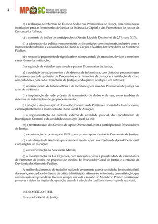 Estado de Santa Catarina
MINISTÉRIO PÚBLICO

b) a realização de reformas no Edifício-Sede e nas Promotorias de Justiça, bem como novas
instalações para as Promotorias de Justiça da Infância da Capital e das Promotorias de Justiça da
Comarca da Palhoça;
c) o aumento do índice de participação na Receita Líquida Disponível de 2,7% para 3,1%;
d) a adequação da política remuneratória às disposições constitucionais, inclusive com a
instituição do subsídio, e a atualização do Plano de Cargos e Salários dos Servidores do Ministério
Público;
e) o resgate do pagamento de significativos valores a título de atrasados, devidos a membros
e servidores da Instituição;
f) a aquisição de veículos para a sede e para as Promotorias de Justiça;
g) a aquisição de equipamentos e de sistemas de informática, com destaque para mais uma
impressora em cada gabinete de Procurador e de Promotor de Justiça e a instalação de cinco
computadores para cada Promotoria de Justiça (sendo quatro desktops e um notebook);
h) o fornecimento de leitores óticos e de monitores para uso dos Promotores de Justiça nas
salas de audiência;
i) a implantação de rede própria de transmissão de dados e de voz, como também de
sistemas de automação e de geoprocessamento;
j) a criação e a implantação do Conselho Consultivo de Políticas e Prioridades Institucionais,
e conseqüentemente a instituição do Plano Geral de Atuação;
l) a regulamentação do controle externo da atividade policial, do Procedimento de
Investigação Criminal e da atividade custos legis (fiscal da lei);
m) a reestruturação dos Centros de Apoio Operacional, com a participação de Procuradores
de Justiça;
n) a contratação de peritos pelo FRBL, para prestar apoio técnico às Promotoria de Justiça;
o) a estruturação da Auditoria para também prestar apoio aos Centros de Apoio Operacional
e aos órgãos de execução;
p) a reestruturação da Assessoria Militar;
q) a modernização da Lei Orgânica, com inovações como a possibilidade de candidatura
de Promotor de Justiça no processo de escolha do Procurador-Geral de Justiça e a criação da
Ouvidoria do Ministério Público.
A análise da dimensão do trabalho realizado certamente cabe à sociedade, destinatária final
dos serviços e credora do direito de crítica à Instituição. Afirma-se, entretanto, com satisfação, que
as realizações empreendidas tiveram sempre em vista a missão do Ministério Público catarinense:
promover a defesa dos direitos da população, visando à redução dos conflitos e à construção da paz social.
Pedro Sérgio Steil
Procurador-Geral de Justiça
 