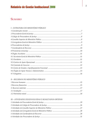 Relatório de Gestão Institucional 2006 
I – ESTRUTURA DO MINISTÉRIO PÚBLICO
1 Considerações iniciais .........................................................................................................................7
2 Procuradoria-Geral de Justiça .............................................................................................................7
3 Colégio de Procuradores de Justiça .....................................................................................................8
4 Conselho Superior do Ministério Público ...........................................................................................8
5 Corregedoria-Geral do Ministério Público .........................................................................................9
6 Procuradorias de Justiça .....................................................................................................................9
7 Coordenadoria de Recursos ...............................................................................................................10
8 Promotorias de Justiça ......................................................................................................................10
9 Órgãos Auxiliares .............................................................................................................................11
9.1 Secretaria-Geral do Ministério Público .........................................................................................11
9.2 Ouvidoria .......................................................................................................................................11
9.3 Centros de Apoio Operacional .......................................................................................................11
9.4 Comissão de Concurso ...................................................................................................................12
9.5 Centro de Estudos e Aperfeiçoamento Funcional ..........................................................................13
9.6 Órgãos de Apoio Técnico e Administrativo ...................................................................................13
9.7 Estagiários ......................................................................................................................................14
II – RECURSOS DO MINISTÉRIO PÚBLICO
1 Recursos humanos ............................................................................................................................15
2 Recursos financeiros .........................................................................................................................15
3. Recursos materiais ...........................................................................................................................17
3.1 Instalações ......................................................................................................................................17
3.2 Patrimônio móvel ...........................................................................................................................18
III – ATIVIDADES DESENVOLVIDAS E RESULTADOS OBTIDOS
1 Atividades da Procuradoria-Geral de Justiça ...................................................................................19
2 Atividades do Colégio de Procuradores de Justiça ............................................................................26
3 Atividades do Conselho Superior do Ministério Público ..................................................................27
4 Atividades da Corregedoria-Geral do Ministério Público ................................................................28
5 Atividades da Coordenadoria de Recursos ........................................................................................28
6 Atividades dos Procuradores de Justiça ............................................................................................31
Sumário
 