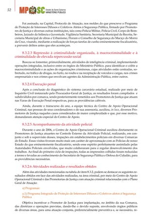 Estado de Santa Catarina
MINISTÉRIO PÚBLICO
52
Foi assinado, na Capital, Protocolo de Atuação, nos moldes do que prescreve o Programa
de Proteção de Interesses Difusos e Coletivos Afetos à Segurança Pública, firmado por Promoto-
res de Justiça e diversas outras instituições, tais como Polícia Militar, Polícia Civil, Corpo de Bom-
beiros, Juizado da Infância e Juventude, Vigilância Sanitária, Secretaria Municipal da Receita, Se-
cretaria Municipal de obras e Urbanismo, Floram e Conselho de Segurança do Maciço do Morro
da Cruz, visando, mediante a realização de forças-tarefas de cunho eminentemente fiscalizatório,
a prevenir delitos antes que eles aconteçam.
8.3.2.3 Repressão à criminalidade organizada, à macrocriminalidade e à
criminalidade de elevada repercussão social
Buscou-se fomentar, primordialmente, atividades de inteligência criminal, implementando
operações integradas, inclusive entre os órgãos do Ministério Público, para identificar e coibir a
macrocriminalidade e as ações de organizações criminosas, cujas atividades estão centradas, so-
bretudo, no tráfico de drogas, no furto, no roubo e na receptação de veículos e cargas, nos crimes
empresariais e nos crimes que envolvam agentes da Administração Pública, entre outros.
8.3.2.4 Execução penal
Após a conclusão do diagnóstico do sistema carcerário estadual, realizado por meio de
Inquérito Civil instaurado pelo Procurador-Geral de Justiça, os resultados foram compilados e
subdivididos por comarca, sendo posteriormente remetidos aos Promotores de Justiça que atuam
nas Varas de Execução Penal respectivas, para as providências cabíveis.
Ainda, durante o transcurso do ano, a equipe técnica do Centro de Apoio Operacional
Criminal, nas pessoas de seus coordenadores e de sua assessoria, auxiliou, in loco, diversos Pro-
motores de Justiça naqueles casos considerados de maior complexidade e que, por esse motivo,
demandaram atenção especial do Centro de Apoio.
8.3.2.5 Acompanhamento da atividade policial
Durante o ano de 2006, o Centro de Apoio Operacional Criminal auxiliou diretamente os
Promotores de Justiça atuantes no Controle Externo da Atividade Policial, realizando, em con-
junto e sob a supervisão desses, inspeções em estabelecimentos policiais em diversas Comarcas
do Estado. Essas visitas tiveram muito mais um caráter de aproximação com as Polícias de nosso
Estado do que eminentemente fiscalizatório, sendo esse espírito perfeitamente assimilado pelas
Autoridades Policiais envolvidas, que muito colaboraram para o regular desenvolvimento dos
trabalhos. Ao final do primeiro ciclo de inspeções, todas as impressões colhidas foram reduzidas
a termo e levadas ao conhecimento do Secretário de Segurança Pública e Defesa do Cidadão, para
as providências necessárias.
8.3.2.6 Atividades realizadas e resultados obtidos
Além das atividades mencionadas na tabela do item 8.3.2, podem-se destacar os seguintes re-
sultados obtidos em face das atividades realizadas, na área criminal, por meio do Centro de Apoio
Operacional Criminal e das Promotorias de Justiça com atuação criminal relacionadas com o Plano
Geral de Atuação:
a) Programas:
a.1) Programa Integrado de Proteção de Interesses Difusos e Coletivos afetos à Segurança
Pública
Objetiva incentivar o Promotor de Justiça para implantação, no âmbito da sua Comarca,
das diretrizes e operações previstas, dando-lhe o devido suporte, envolvendo órgãos públicos
de diversas áreas, para uma atuação conjunta, preferencialmente preventiva e, se necessário, re-
 