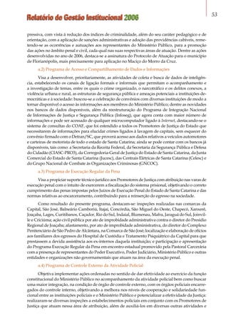 Relatório de Gestão Institucional 2006 53
pressiva, com vista à redução dos índices de criminalidade, além do seu caráter pedagógico e de
orientação, com a aplicação de sanções administrativas e adoção das providências cabíveis, reme-
tendo-se as ocorrências e autuações aos representantes do Ministério Público, para a promoção
das ações no âmbito penal e civil, cada qual nas suas respectivas áreas de atuação. Dentre as ações
desenvolvidas no ano de 2006, destaca-se a assinatura do Protocolo de Atuação para o município
de Florianópolis, mais precisamente para aplicação no Maciço do Morro da Cruz.
a.2) Programa de Acesso e Compartilhamento de Dados e Informações
Visa a desenvolver, prioritariamente, as atividades de coleta e busca de dados de inteligên-
cia, estabelecendo os canais de ligação formais e informais que permitam o acompanhamento e
a investigação de temas, entre os quais o crime organizado, o narcotráfico e os delitos conexos, a
violência urbana e rural, as estruturas de segurança pública e ameaças potenciais a instituições de-
mocráticas e à sociedade: buscou-se a celebração de convênios com diversas instituições de modo a
tornar disponível o acesso às informações aos membros do Ministério Público; dentre as novidades
nos bancos de dados disponíveis, além da reestruturação do Programa de Integração Nacional
de Informações de Justiça e Segurança Pública (Infoseg), que agora conta com maior número de
informações e pode ser acessado de qualquer microcomputador ligado à Internet, destacando-se o
sistema de consultas do COAF, que foi estendido a todos os Promotores de Justiça do Estado que
necessitarem de informações para elucidar crimes ligados à lavagem de capitais, sem esquecer do
convênio firmado com o Detran/SC, que proverá acesso aos dados relativos a veículos automotores
e carteiras de motorista de todo o estado de Santa Catarina; ainda se pode contar com os bancos já
disponíveis, tais como: a Secretaria da Receita Federal, da Secretaria da Segurança Pública e Defesa
do Cidadão (CIASC-PRO3), da Corregedoria-Geral de Justiça do Estado de Santa Catarina, da Junta
Comercial do Estado de Santa Catarina (Jucesc), das Centrais Elétricas de Santa Catarina (Celesc) e
do Grupo Nacional de Combate às Organizações Criminosas (GNCOC).
a.3) Programa de Execução Regular da Pena
Visa a propiciar suporte técnico-jurídico aos Promotores de Justiça com atribuição nas varas de
execução penal com o intuito de exercerem a fiscalização do sistema prisional, objetivando o correto
cumprimento das penas impostas pelos Juízos de Execução Penal do Estado de Santa Catarina e das
normas relativas ao encarceramento, contribuindo para a reinserção do egresso na sociedade.
Como resultado do presente programa, destacam-se: inspeções realizadas nas comarcas da
Capital, São José, Balneário Camboriú, Itajaí, Concórdia, São Miguel do Oeste, Chapecó, Xanxerê,
Joaçaba, Lages, Curitibanos, Caçador, Rio do Sul, Indaial, Blumenau, Mafra, Jaraguá do Sul, Joinvil-
le e Criciúma; ação civil pública por ato de improbidade administrativa contra o diretor do Presídio
Regional de Joaçaba; afastamento, por ato de improbidade administrativa, do diretor do Complexo
Penitenciário de São Pedro de Alcântara, na Comarca de São José; localização e elaboração de ofícios
aos familiares dos egressos do Hospital de Custódia e Tratamento Psiquiátrico da Capital para que
prestassem a devida assistência aos ex-internos daquela instituição; e participação e apresentação
do Programa Execução Regular da Pena em encontro estadual promovido pela Pastoral Carcerária
com a presença de representantes do Poder Executivo, Poder Judiciário, Ministério Público e outras
entidades e organizações não governamentais que atuam na área da execução penal.
a.4) Programa de Controle Externo da Atividade Policial
Objetiva implementar ações ordenadas no sentido de dar efetividade ao exercício da função
constitucional do Ministério Público no acompanhamento da atividade policial bem como buscar
uma maior integração, na condição de órgão de controle externo, com os órgãos policiais encarre-
gados do controle interno, objetivando a melhora nos níveis de cooperação e solidariedade fun-
cional entre as instituições policiais e o Ministério Público e potencializar a efetividade da Justiça:
realizaram-se diversas inspeções a estabelecimentos policiais em conjunto com os Promotores de
Justiça que atuam nessa área de atribuição, além de auxiliá-los em diversas outras atividades e
 