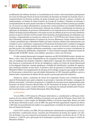 Estado de Santa Catarina
MINISTÉRIO PÚBLICO
56
recolhimento dos tributos devidos; os Coordenadores do Centro e três funcionários participaram
do Curso de Educação Fiscal na Escola Fazendária da Secretaria de Estado da Fazenda; houve o
comparecimento em diversas reuniões de grupo formado para discutir e propor a tentativa de
implementação, no Estado de Santa Catarina, de Comitê de Combate à Pirataria; foi efetuado o
acompanhamento de ações penais trancadas no Tribunal de Justiça de Santa Catarina por pendên-
cia de recurso na esfera administrativa; aconteceram visitas periódicas ao Conselho Estadual de
Contribuintes para colheita de informações, obtenção de acórdãos e manifestação de interesse na
agilização da tramitação de processos administrativos; foi realizada busca de informações no Mi-
nistério da Justiça de procedimentos e inovações na área de colheita de provas em meio eletrônico;
prestou-se apoio à iniciativa do Procurador-Geral de Justiça da implementação de atribuições con-
correntes e regionalizadas no tocante aos crimes da Lei n. 8.137/90 (Lei dos Crimes Contra a Or-
dem Tributária), compreendendo as Comarcas de Ascurra, Blumenau, Gaspar, Indaial, Pomerode
e Timbó, permitindo que o Ministério Público de Santa Catarina colabore mais intensamente com
o Estado e o povo catarinense, cooperando em Promotorias de Justiça onde o combate à sonegação
fiscal é, de regra, atividade residual dos Promotores, em razão do invencível volume de serviço
que lhes tocam e das múltiplas atribuições sustentadas, o que resultou no avanço, inicialmente, de
65 para 217 denúncias distribuídas, importando “o valor nominal sonegado (desprezar frações de
milhares) R$ 37.626.000” (trinta e sete milhões, seiscentos e vinte e seis mil reais).
O valor nominal denunciado/sonegado importou em R$ 118.022.000,00 (cento e dezoito mi-
lhões e vinte e dois mil reais). Empenhando-se em conquistar formas de intercâmbio de informa-
ções, de ampliação das atuações conjuntas e objetivando à reparação dos valores tributários devi-
dos, buscou-se a estruturação de serviço de inteligência a operar no Centro de Apoio Operacional
às Investigações Especiais, visando aperfeiçoar o trabalho de identificação e punição de organiza-
ções criminosas atuantes na área fiscal. A iniciativa, além de guarnecer a estrutura operacional do
Ministério Público com equipamentos de alto grau de tecnologia, assegurou que equipe de Audito-
res Fiscais passe a desenvolver suas atividades diretamente no CIE, buscando qualificar a prova a
lastrear tanto o lançamento do tributo devido quanto a persecução penal dos infratores.
Destaca-se, ainda, a assinatura de Termo de Cooperação Técnica com a Prefeitura Muni-
cipal de Florianópolis para ações conjuntas na prevenção e repressão de fraudes e sonegação de
tributos municipais. A iniciativa da parceria e o trabalho de execução foram implementados pelo
Promotor de Justiça Francisco Bissoli Filho, da 20ª Promotoria de Justiça da Capital, titular do
combate aos crimes contra a ordem tributária. A cooperação foi assinada também pelo Procura-
dor-Geral de Justiça e pelo Prefeito Municipal, Dário Elias Berger.
b) Atividades:
b.1) em 2006, o COT instaurou 274 peças informativas e, considerando as 269 peças infor-
mativas do ano anterior (2005), trabalhou no período com um total de 543 peças. Desse total, 116
foram destinadas a outros órgãos do Ministério Público e 62 foram arquivadas. Restou um total
de 365 peças informativas para o ano de 2007, das quais 96 estão aguardando resposta de ofícios
e 269 estão em procedimento de análise e/ou aguardando o resultado de ações fiscais pela Secre-
taria de Estado da Fazenda.
b.2) O COT recebeu, em 2006, 253 procedimentos administrativos preliminares e/ou pe-
ças referentes a notificações fiscais, oriundas das Promotorias de Justiça da Capital e do inte-
rior do Estado, com suas respectivas promoções de arquivamento, nos termos do art. 4º, III, da
Portaria n. 1.164/95, para apreciação da Coordenação e posterior envio ao arquivo central do
Ministério Público.
 