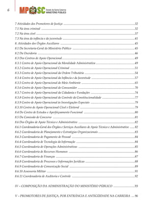 Estado de Santa Catarina
MINISTÉRIO PÚBLICO

7 Atividades dos Promotores de Justiça ...............................................................................................32
7.1 Na área criminal ............................................................................................................................32
7.2 Na área cível ...................................................................................................................................37
7.3 Na área da infância e da juventude ................................................................................................41
8. Atividades dos Órgãos Auxiliares ...................................................................................................45
8.1 Da Secretaria-Geral do Ministério Público ...................................................................................45
8.2 Da Ouvidoria .................................................................................................................................46
8.3 Dos Centros de Apoio Operacional.................................................................................................49
8.3.1 Centro de Apoio Operacional da Moralidade Administrativa ....................................................49
8.3.2 Centro de Apoio Operacional Criminal ......................................................................................51
8.3.3 Centro de Apoio Operacional da Ordem Tributária ...................................................................54
8.3.4 Centro de Apoio Operacional da Infância e da Juventude ..........................................................57
8.3.5 Centro de Apoio Operacional do Meio Ambiente .......................................................................65
8.3.6 Centro de Apoio Operacional do Consumidor ............................................................................70
8.3.7 Centro de Apoio Operacional da Cidadania e Fundações ...........................................................74
8.3.8 Centro de Apoio Operacional do Controle da Constitucionalidade ............................................77
8.3.9 Centro de Apoio Operacional às Investigações Especiais ...........................................................79
8.3.10 Centro de Apoio Operacional Cível e Eleitoral .........................................................................79
8.4 Do Centro de Estudos e Aperfeiçoamento Funcional ....................................................................80
8.5 Da Comissão de Concurso .............................................................................................................81
8.6 Dos Órgãos de Apoio Técnico e Administrativo ...........................................................................82
8.6.1 Coordenadoria-Geral dos Órgãos e Serviços Auxiliares de Apoio Técnico e Administrativo ....... 82
8.6.2 Coordenadoria de Planejamento e Estratégias Organizacionais.................................................83
8.6.3 Coordenadoria de Pagamento de Pessoal ....................................................................................84
8.6.4 Coordenadoria de Tecnologia da Informação ..............................................................................84
8.6.5 Coordenadoria de Operações Administrativas ...........................................................................85
8.6.6 Coordenadoria de Recursos Humanos ........................................................................................86
8.6.7 Coordenadoria de Finanças .........................................................................................................87
8.6.8 Coordenadoria de Processos e Informações Jurídicas ..................................................................88
8.6.9 Coordenadoria de Comunicação Social .......................................................................................89
8.6.10 Assessoria Militar .....................................................................................................................91
8.6.11 Coordenadoria de Auditoria e Controle ....................................................................................92
IV – COMPOSIÇÃO DA ADMINISTRAÇÃO DO MINISTÉRIO PÚBLICO .............................93
V – PROMOTORES DE JUSTIÇA, POR ENTRÂNCIA E ANTIGÜIDADE NA CARREIRA ..... 96
 