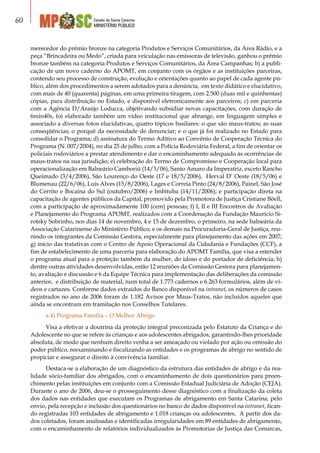 Estado de Santa Catarina
MINISTÉRIO PÚBLICO
60
merecedor do prêmio bronze na categoria Produtos e Serviços Comunitários, da Área Rádio, e a
peça “Brincadeira ou Medo”, criada para veiculação nas emissoras de televisão, ganhou o prêmio
bronze também na categoria Produtos e Serviços Comunitários, da Área Campanhas; b) a publi-
cação de um novo caderno do APOMT, em conjunto com os órgãos e as instituições parceiras,
contendo seu processo de construção, evolução e orientações quanto ao papel de cada agente pú-
blico, além dos procedimentos a serem adotados para a denúncia, em texto didático e elucidativo,
com mais de 40 (quarenta) páginas, em uma primeira tiragem, com 2.500 (duas mil e quinhentas)
cópias, para distribuição no Estado, e disponível eletronicamente aos parceiros; c) em parceria
com a Agência D/Araújo Loducca, objetivando subsidiar novas capacitações, com duração de
6min40s, foi elaborado também um vídeo institucional que abrange, em linguagem simples e
associado a diversas fotos elucidativas, quatro tópicos basilares: o que são maus-tratos; as suas
conseqüências; o porquê da necessidade de denunciar; e o que já foi realizado no Estado para
consolidar o Programa; d) assinatura do Termo Aditivo ao Convênio de Cooperação Técnica do
Programa (N. 007/2004), no dia 25 de julho, com a Polícia Rodoviária Federal, a fim de orientar os
policiais rodoviários a prestar atendimento e dar o encaminhamento adequado às ocorrências de
maus-tratos na sua jurisdição; e) celebração do Termo de Compromisso e Cooperação local para
operacionalização em Balneário Camboriú (14/3/06), Santo Amaro da Imperatriz, exceto Rancho
Queimado (3/4/2006), São Lourenço do Oeste (17 e 18/5/2006), Herval D’ Oeste (18/5/06) e
Blumenau (22/6/06), Luis Alves (15/8/2006), Lages e Correia Pinto (24/8/2006), Painel, São José
do Cerrito e Bocaina do Sul (outubro/2006) e Imbituba (14/11/2006); e participação direta na
capacitação de agentes públicos da Capital, promovido pela Promotora de Justiça Cristiane Böell,
com a participação de aproximadamente 100 (cem) pessoas; f) I, II e III Encontros de Avaliação
e Planejamento do Programa APOMT, realizados com a Coordenação da Fundação Maurício Si-
rotsky Sobrinho, nos dias 14 de novembro, 4 e 15 de dezembro, o primeiro, na sede balneária da
Associação Catarinense do Ministério Público, e os demais na Procuradoria-Geral de Justiça, reu-
nindo os integrantes da Comissão Gestora, especialmente para planejamento das ações em 2007;
g) início das tratativas com o Centro de Apoio Operacional da Cidadania e Fundações (CCF), a
fim de estabelecimento de uma parceria para elaboração do APOMT Família, que visa a estender
o programa atual para a proteção também da mulher, do idoso e do portador de deficiência; h)
dentre outras atividades desenvolvidas, estão 12 reuniões da Comissão Gestora para planejamen-
to, avaliação e discussão e 6 da Equipe Técnica para implementação das deliberações da comissão
anterior, e distribuição de material, num total de 1.773 cadernos e 6.263 formulários, além de ví-
deos e cartazes. Conforme dados extraídos do Banco disponível na intranet, os números de casos
registrados no ano de 2006 foram de 1.182 Avisos por Maus-Tratos, não incluídos aqueles que
ainda se encontram em tramitação nos Conselhos Tutelares.
a.4) Programa Família – O Melhor Abrigo
Visa a efetivar a doutrina da proteção integral preconizada pelo Estatuto da Criança e do
Adolescente no que se refere às crianças e aos adolescentes abrigados, garantindo-lhes prioridade
absoluta, de modo que nenhum direito venha a ser ameaçado ou violado por ação ou omissão do
poder público, reexaminando e fiscalizando as entidades e os programas de abrigo no sentido de
propiciar e assegurar o direito à convivência familiar.
Destaca-se a elaboração de um diagnóstico da estrutura das entidades de abrigo e da rea-
lidade sócio-familiar dos abrigados, com o encaminhamento de dois questionários para preen-
chimento pelas instituições em conjunto com a Comissão Estadual Judiciária de Adoção (CEJA).
Durante o ano de 2006, deu-se o prosseguimento desse diagnóstico com a finalização da coleta
dos dados nas entidades que executam os Programas de abrigamento em Santa Catarina, pelo
envio, pela recepção e inclusão dos questionários no banco de dados disponível na intranet, fican-
do registradas 103 entidades de abrigamento e 1.018 crianças ou adolescentes. A partir dos da-
dos coletados, foram analisadas e identificadas irregularidades em 89 entidades de abrigamento,
com o encaminhamento de relatórios individualizados às Promotorias de Justiça das Comarcas,
 