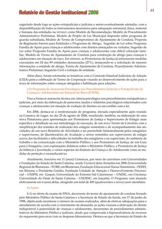 Relatório de Gestão Institucional 2006 61
sugerindo desde logo as ações extrajudiciais e judiciais a serem eventualmente adotadas, com a
disponibilização de todos os instrumentos necessários para adequação estrutural, física, material
e humana das entidades na intranet, como Modelo de Recomendação, Modelo de Procedimento
Administrativo Preliminar, Modelo de Projeto de Lei Municipal dispondo sobre programa de
guarda subsidiada, Modelo de Termo de Compromisso de Ajustamento de Conduta, Proposta
de Regimento Interno para Entidades e Programas de Abrigo, Sugestão de Lei sobre Programa
Família de Apoio para crianças e adolescentes com direitos ameaçados ou violados, Sugestão de
Lei sobre Programa Família de Apoio para crianças e adolescentes com difícil colocação fami-
liar, Modelo de Termo de Ajustamento de Conduta para construção de abrigo para crianças e
adolescentes em situação de risco. Em retorno, as Promotorias de Justiça já informaram medidas
executadas em 24 das 89 entidades denunciadas (27%), destacando-se a solicitação de maiores
informações a entidade de abrigo, Termo de Ajustamento de Conduta, Procedimento Adminis-
trativo Preliminar, Inquérito Civil e extinção de entidade.
Além disso, foram retomadas as tratativas com a Comissão Estadual Judiciária de Adoção
(CEJA) para a celebração de Termo de Cooperação visando ao desenvolvimento de ações para a
troca de informações sobre crianças abrigadas e habilitação para adoções.
a.5) Programa de Assessoria Psicológica nos Procedimentos Judiciais e Extrajudiciais de
Crianças e Adolescentes em Situação de Risco (PAPSI)
Visa a fornecer assessoria técnica em ciência psicológica nos procedimentos extrajudiciais e
judiciais, por meio da elaboração de pareceres, laudos e relatórios psicológicos relacionados com
crianças e adolescentes em situação de violação de direitos ou em conflito com a lei.
Em 2006, destaca-se a reestruturação do programa, iniciada especialmente após reunião
na Comarca de Lages, no dia 25 de agosto de 2006, resultando, também, na elaboração de uma
nova Plataforma para apresentação aos Promotores de Justiça e Supervisores de Estágio mais
específica e detalhada na sua metodologia de execução; de um novo Termo de Convênio com a
simplificação dos trâmites de realização dos estágios semestrais e de acompanhamento das ati-
vidades; de um novo Relatório de Atividades a ser preenchido bimestralmente pelos estagiários
e supervisores; de Questionários de Avaliação a serem remetidos aos supervisores de estágio
acerca das facilidades e dificuldades no trabalho dos estagiários e na supervisão, do ambiente de
trabalho e da comunicação com o Ministério Público, e aos Promotores de Justiça; de um Guia
para o Estagiário, com explanações didáticas sobre o Ministério Público, a Promotoria de Justiça
da Infância e Juventude, e vários aspectos do Estatuto da Criança e do Adolescente como as me-
didas de proteção e socioeducativas.
Atualmente, funciona em 11 (onze) Comarcas, por meio de convênios com Universidades
e Fundações do Estado de Santa Catarina, sendo 5 (cinco) delas firmados em 2006 (Universidade
Regional de Blumenau – FURB, em Blumenau; Fundação Educacional Hansa Hammônia – FEHH,
em Ibirama; e Presidente Getúlio, Fundação Unidade de Atenção e Desenvolvimento Psicosso-
cial – UNIPSI, em Gaspar; Universidade do Extremo Sul Catarinense – UNESC, em Criciúma;
Universidade do Oeste de Santa Catarina – UNOESC, em Joaçaba). O Programa vem atuando
efetivamente em 6 (seis) delas, atingindo um total de 409 (quatrocentos e nove) casos atendidos.
b) Ações:
b.1) na oferta do exame de DNA, decorrente do termo de ajustamento de conduta firmado
pelo Ministério Público de Santa Catarina e a Secretaria de Estado da Saúde, em 17 de junho de
1998, objetivando monitorar o número de exames realizados, além de efetivar adequações para o
atendimento de acordo com o crescimento da demanda, as ações visaram a efetivação do direito
indisponível à paternidade de crianças e adolescentes, decorrentes de procedimentos adminis-
trativos do Ministério Público e judiciais, desde que comprovada a hipossuficiência de recursos
do requerente para arcar com as despesas laboratoriais. Destaca-se que a Secretaria de Estado de
 