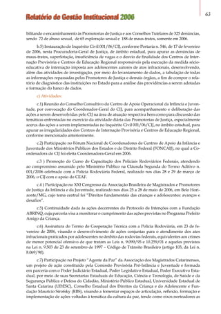Relatório de Gestão Institucional 2006 63
bilitando o encaminhamento às Promotorias de Justiça e aos Conselhos Tutelares de 325 denúncias,
sendo 72 de abuso sexual, de 65 exploração sexual e 188 de maus-tratos, somente em 2006.
b.5) Instauração do Inquérito Civil 001/06/CIJ, conforme Portaria n. 546, de 17 de fevereiro
de 2006, nesta Procuradoria-Geral de Justiça, de âmbito estadual, para apurar as denúncias de
maus-tratos, superlotação, insuficiência de vagas e o desvio de finalidade dos Centros de Inter-
nação Provisória e Centros de Educação Regional responsáveis pela execução da medida sócio-
educativa de internação imposta aos adolescentes autores de atos infracionais, desenvolvendo,
além das atividades de investigação, por meio do levantamento de dados, a tabulação de todas
as informações repassadas pelos Promotores de Justiça e demais órgãos, a fim de compor o rela-
tório de diagnóstico das instituições no Estado para a análise das providências a serem adotadas
e formação do banco de dados.
c) Atividades:
c.1) Reunião do Conselho Consultivo do Centro de Apoio Operacional da Infância e Juven-
tude, por convocação do Coordenador-Geral do CIJ, para acompanhamento e deliberação das
ações a serem desenvolvidas pelo CIJ na área de atuação respectiva bem como para discussão das
temáticas enfrentadas no exercício da atividade diária das Promotorias de Justiça, especialmente
acerca das ações a serem implementadas no Inquérito Civil 001/06/CIJ, no âmbito estadual, para
apurar as irregularidades dos Centros de Internação Provisória e Centros de Educação Regional,
conforme mencionado anteriormente.
c.2) Participação no Fórum Nacional de Coordenadores de Centros de Apoio da Infância e
Juventude dos Ministérios Públicos dos Estados e do Distrito Federal (FONCAIJ), no qual a Co-
ordenadora do CIJ foi eleita Coordenadora-Geral em 2006.
c.3 ) Promoção do Curso de Capacitação dos Policiais Rodoviários Federais, atendendo
ao compromisso assumido pelo Ministério Público na Cláusula Segunda do Termo Aditivo n.
001/2006 celebrado com a Polícia Rodoviária Federal, realizado nos dias 28 e 29 de março de
2006, o CIJ com o apoio do CEAF.
c.4 ) Participação no XXI Congresso da Associação Brasileira de Magistrados e Promotores
de Justiça da Infância e da Juventude, realizado nos dias 25 a 28 de maio de 2006, em Belo Hori-
zonte/MG, cujo tema central foi “Direitos fundamentais das crianças e adolescentes: avanços e
desafios”.
c.5) Continuidade dada às ações decorrentes do Protocolo de Intenções com a Fundação
ABRINQ, cuja parceria visa a monitorar o cumprimento das ações previstas no Programa Prefeito
Amigo da Criança.
c.6) Assinatura do Termo de Cooperação Técnica com a Polícia Rodoviária, em 23 de fe-
vereiro de 2006, visando o desenvolvimento de ações conjuntas para o atendimento dos atos
infracionais praticados por adolescentes no âmbito das rodovias federais, equivalentes aos crimes
de menor potencial ofensivo de que tratam as Leis n. 9.099/95 e 10.259/01 e aqueles previstos
na Lei n. 9.503 de 23 de setembro de 1997 – Código de Trânsito Brasileiro (artigo 103, da Lei n.
8.069/90).
c.7) Participação no Projeto “Agente da Paz” da Associação dos Magistrados Catarinenses,
um projeto de ação constituído pela Comissão Provisória Pró-Infância e Juventude e formada
em parceria com o Poder Judiciário Estadual, Poder Legislativo Estadual, Poder Executivo Esta-
dual, por meio de suas Secretarias Estaduais de Educação, Ciência e Tecnologia, de Saúde e da
Segurança Pública e Defesa do Cidadão, Ministério Público Estadual, Universidade Estadual de
Santa Catarina (UDESC), Conselho Estadual dos Direitos da Criança e do Adolescente e Fun-
dação Maurício Sirotsky (RBS), visando a fomentar espaços de articulação, reflexão, formação e
implementação de ações voltadas à temática da cultura da paz, tendo como eixos norteadores as
 