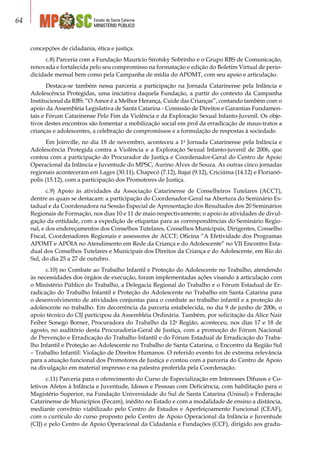 Estado de Santa Catarina
MINISTÉRIO PÚBLICO
64
concepções de cidadania, ética e justiça.
c.8) Parceria com a Fundação Maurício Sirotsky Sobrinho e o Grupo RBS de Comunicação,
renovada e fortalecida pelo seu compromisso na formatação e edição do Boletim Virtual de perio-
dicidade mensal bem como pela Campanha de mídia do APOMT, com seu apoio e articulação.
Destaca-se também nessa parceria a participação na Jornada Catarinense pela Infância e
Adolescência Protegidas, uma iniciativa daquela Fundação, a partir do contexto da Campanha
Institucional da RBS: “O Amor é a Melhor Herança, Cuide das Crianças”, contando também com o
apoio da Assembléia Legislativa de Santa Catarina - Comissão de Direitos e Garantias Fundamen-
tais e Fórum Catarinense Pelo Fim da Violência e da Exploração Sexual Infanto-Juvenil. Os obje-
tivos destes encontros são fomentar a mobilização social em prol da erradicação de maus-tratos a
crianças e adolescentes, a celebração de compromissos e a formulação de respostas à sociedade.
Em Joinville, no dia 18 de novembro, aconteceu a 1a
Jornada Catarinense pela Infância e
Adolescência Protegida contra a Violência e a Exploração Sexual Infanto-juvenil de 2006, que
contou com a participação do Procurador de Justiça e Coordenador-Geral do Centro de Apoio
Operacional da Infância e Juventude do MPSC, Aurino Alves de Souza. As outras cinco jornadas
regionais aconteceram em Lages (30.11), Chapecó (7.12), Itajaí (9.12), Criciúma (14.12) e Florianó-
polis (15.12), com a participação dos Promotores de Justiça.
c.9) Apoio às atividades da Associação Catarinense de Conselheiros Tutelares (ACCT),
dentre as quais se destacam: a participação do Coordenador-Geral na Abertura do Seminário Es-
tadual e da Coordenadora na Sessão Especial de Apresentação dos Resultados dos 20 Seminários
Regionais de Formação, nos dias 10 e 11 de maio respectivamente; o apoio às atividades de divul-
gação da entidade, com a expedição de etiquetas para as correspondências do Seminário Regio-
nal, e dos endereçamentos dos Conselhos Tutelares, Conselhos Municipais, Dirigentes, Conselho
Fiscal, Coordenadores Regionais e assessores de ACCT; Oficina “A Efetividade dos Programas
APOMT e APÓIA no Atendimento em Rede da Criança e do Adolescente” no VII Encontro Esta-
dual dos Conselhos Tutelares e Municipais dos Direitos da Criança e do Adolescente, em Rio do
Sul, do dia 25 a 27 de outubro.
c.10) no Combate ao Trabalho Infantil e Proteção do Adolescente no Trabalho, atendendo
às necessidades dos órgãos de execução, foram implementadas ações visando à articulação com
o Ministério Público do Trabalho, a Delegacia Regional do Trabalho e o Fórum Estadual de Er-
radicação do Trabalho Infantil e Proteção do Adolescente no Trabalho em Santa Catarina para
o desenvolvimento de atividades conjuntas para o combate ao trabalho infantil e a proteção do
adolescente no trabalho. Em decorrência da parceria estabelecida, no dia 9 de junho de 2006, o
apoio técnico do CIJ participou da Assembléia Ordinária. Também, por solicitação da Alice Nair
Feiber Sonego Borner, Procuradora do Trabalho da 12a
Região, aconteceu, nos dias 17 e 18 de
agosto, no auditório desta Procuradoria-Geral de Justiça, com a promoção do Fórum Nacional
de Prevenção e Erradicação do Trabalho Infantil e do Fórum Estadual de Erradicação do Traba-
lho Infantil e Proteção ao Adolescente no Trabalho de Santa Catarina, o Encontro da Região Sul
– Trabalho Infantil: Violação de Direitos Humanos. O referido evento foi de extrema relevância
para a atuação funcional dos Promotores de Justiça e contou com a parceria do Centro de Apoio
na divulgação em material impresso e na palestra proferida pela Coordenação.
c.11) Parceria para o oferecimento do Curso de Especialização em Interesses Difusos e Co-
letivos Afetos à Infância e Juventude, Idosos e Pessoas com Deficiência, com habilitação para o
Magistério Superior, na Fundação Universidade do Sul de Santa Catarina (Unisul) e Federação
Catarinense de Municípios (Fecam), inédito no Estado e com a modalidade de ensino a distância,
mediante convênio viabilizado pelo Centro de Estudos e Aperfeiçoamento Funcional (CEAF),
com o currículo do curso proposto pelo Centro de Apoio Operacional da Infância e Juventude
(CIJ) e pelo Centro de Apoio Operacional da Cidadania e Fundações (CCF), dirigido aos gradu-
 