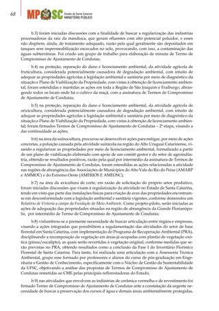 Estado de Santa Catarina
MINISTÉRIO PÚBLICO
68
b.3) foram iniciadas discussões com a finalidade de buscar a regularização das indústrias
processadoras da raiz da mandioca, que geram efluentes com alto potencial poluidor, e esses
não dispõem, ainda, de tratamento adequado, razão pela qual geralmente são depositados em
tanques sem impermeabilização escavados no solo, provocando, com isso, a contaminação das
águas subterrâneas. Foi criado um grupo de trabalho para elaboração de minuta de Termo de
Compromisso de Ajustamento de Condutas;
b.4) na proteção, reparação do dano e licenciamento ambiental, da atividade agrícola de
fruticultura, considerada potencialmente causadora de degradação ambiental, com intuito de
adequar as propriedades agrícolas à legislação ambiental e sanitária por meio de diagnóstico da
situação e Plano de Viabilização da Propriedade, com vistas à obtenção de licenciamento ambien-
tal, foram estendidas e mantidas as ações em toda a Região de São Joaquim e Fraiburgo, abran-
gendo todos os locais onde há o cultivo da maçã, com a assinatura de Termos de Compromisso
de Ajustamento de Condutas;
b.5) na proteção, reparação do dano e licenciamento ambiental, da atividade agrícola de
orizicultura, considerada potencialmente causadora de degradação ambiental, com intuito de
adequar as propriedades agrícolas à legislação ambiental e sanitária por meio de diagnóstico da
situação e Plano de Viabilização da Propriedade, com vistas à obtenção de licenciamento ambien-
tal, foram firmados Termos de Compromisso de Ajustamento de Condutas – 2ª etapa, visando a
dar continuidade as ações;
b.6) na área da suinocultura, procurou-se desenvolver ações para mitigar, por meio de ações
concretas, a poluição causada pela atividade suinícola na região do Alto Uruguai Catarinense, vi-
sando a regularizar as propriedades por meio de licenciamento ambiental, formalizado a partir
de um plano de viabilização elaborado com apoio de um comitê gestor e do setor de agroindús-
tria, obtendo-se resultados positivos, razão pela qual por intermédio da assinatura de Termos de
Compromisso de Ajustamento de Condutas, foram estendidas as ações relacionadas a atividade
nas regiões de abrangência das Associações de Municípios do Alto Vale do Rio do Peixe (AMARP
e AMMOC) e do Extremo Oeste (AMERIOS E AMEOSC);
b.7) na área da avicultura de corte, em razão de solicitação do próprio setor produtivo,
foram iniciadas discussões que visam à regularização da atividade no Estado de Santa Catarina,
tendo em vista que parte das instalações físicas para criação de aves das propriedades encontram-
se em desconformidade com a legislação ambiental e sanitária vigentes, conforme demonstra um
Relatório de Vistoria a campo da Fundação do Meio Ambiente. Como projeto-piloto, serão iniciadas as
ações de adequação das propriedades situadas na região de abrangência da Grande Florianópo-
lis, por intermédio de Termo de Compromisso de Ajustamento de Condutas;
b.8) vislumbrou-se a premente necessidade de buscar articulação entre órgãos e empresas,
visando a ações integradas que possibilitem a regulamentação das atividades do setor de base
florestal em Santa Catarina, com implementação do Programa de Recuperação Ambiental (PRA),
disciplinando a recomposição da vegetação em áreas já ocupadas com plantio de vegetação exó-
tica (pinus/eucalipto), as quais serão revertidas à vegetação original, conforme medidas que se-
rão previstas no PRA, obtendo resultados como a conclusão da Fase I do Inventário Florístico
Florestal de Santa Catarina. Para tanto, foi realizada uma articulação com a Assessoria Técnica
Ambiental, grupo esse formado por professores e alunos do curso de pós-graduação em Enge-
nharia e Gestão de Conhecimento, especificamente com o Núcleo de Gestão da Sustentabilidade
da UFSC, objetivando a análise das propostas de Termos de Compromisso de Ajustamento de
Condutas remetidas ao CME pelas principais reflorestadoras do Estado;
b.9) nas atividades que envolvem as indústrias de cerâmica vermelha e de revestimento foi
firmado Termo de Compromisso de Ajustamento de Condutas ante a constatação da urgente ne-
cessidade de buscar a preservação dos cursos d´água e demais áreas ambientalmente protegidas,
 