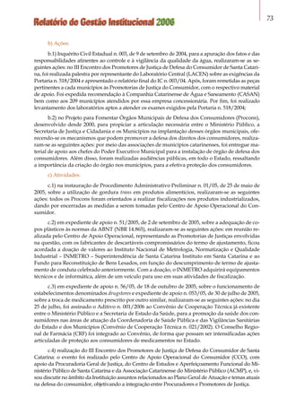 Relatório de Gestão Institucional 2006 73
b) Ações:
b.1) Inquérito Civil Estadual n. 003, de 9 de setembro de 2004, para a apuração dos fatos e das
responsabilidades atinentes ao controle e à vigilância da qualidade da água, realizaram-se as se-
guintes ações: no III Encontro dos Promotores de Justiça de Defesa do Consumidor de Santa Catari-
na, foi realizada palestra por representante do Laboratório Central (LACEN) sobre as exigências da
Portaria n. 518/2004 e apresentado o relatório final do IC n. 003/04. Após, foram remetidas as peças
pertinentes a cada municípios às Promotorias de Justiça do Consumidor, com o respectivo material
de apoio. Foi expedida recomendação à Companhia Catarinense de Água e Saneamento (CASAN)
bem como aos 209 municípios atendidos por essa empresa concessionária. Por fim, foi realizado
levantamento dos laboratórios aptos a atender os exames exigidos pela Portaria n. 518/2004;
b.2) no Projeto para Fomentar Órgãos Municipais de Defesa dos Consumidores (Procons),
desenvolvido desde 2000, para propiciar a articulação necessária entre o Ministério Público, a
Secretaria de Justiça e Cidadania e os Municípios na implantação desses órgãos municipais, ofe-
recendo-se os mecanismos que podem promover a defesa dos direitos dos consumidores, realiza-
ram-se as seguintes ações: por meio das associações de municípios catarinenses, foi entregue ma-
terial de apoio aos chefes do Poder Executivo Municipal para a instalação de órgão de defesa dos
consumidores. Além disso, foram realizadas audiências públicas, em todo o Estado, ressaltando
a importância da criação do órgão nos municípios, para a efetiva proteção dos consumidores.
c) Atividades:
c.1) na instauração de Procedimento Administrativo Preliminar n. 01/05, de 25 de maio de
2005, sobre a utilização de gordura trans em produtos alimentícios, realizaram-se as seguintes
ações: todos os Procons foram orientados a realizar fiscalizações nos produtos industrializados,
dando por encerradas as medidas a serem tomadas pelo Centro de Apoio Operacional do Con-
sumidor.
c.2) em expediente de apoio n. 51/2005, de 2 de setembro de 2005, sobre a adequação de co-
pos plásticos às normas da ABNT (NBR 14.865), realizaram-se as seguintes ações: em reunião re-
alizada pelo Centro de Apoio Operacional, representando as Promotorias de Justiças envolvidas
na questão, com os fabricantes de descartáveis compromissários do termo de ajustamento, ficou
acordada a doação de valores ao Instituto Nacional de Metrologia, Normatização e Qualidade
Industrial – INMETRO – Superintendência de Santa Catarina Instituto em Santa Catarina e ao
Fundo para Reconstituição de Bens Lesados, em função do descumprimento de termo de ajusta-
mento de conduta celebrado anteriormente. Com a doação, o INMETRO adquirirá equipamentos
técnicos e de informática, além de um veículo para uso em suas atividades de fiscalização.
c.3) em expediente de apoio n. 56/05, de 18 de outubro de 2005, sobre o funcionamento de
estabele­cimentos denominados drugstores e expediente de apoio n. 053/05, de 30 de julho de 2005,
sobre a troca de medicamento prescrito por outro similar, realizaram-se as seguintes ações: no dia
25 de julho, foi assinado o Aditivo n. 001/2006 ao Convênio de Cooperação Técnica já existente
entre o Ministério Público e a Secretaria de Estado da Saúde, para a promoção da saúde dos con-
sumidores nas áreas de atuação da Coordenadoria de Saúde Pública e das Vigilâncias Sanitárias
do Estado e dos Municípios (Convênio de Cooperação Técnica n. 021/2002). O Conselho Regio-
nal de Farmácia (CRF) foi integrado ao Convênio, de forma que possam ser intensificadas ações
articuladas de proteção aos consumidores de medicamentos no Estado.
c.4) realização do III Encontro dos Promotores de Justiça de Defesa do Consumidor de Santa
Catarina: o evento foi realizado pelo Centro de Apoio Operacional do Consumidor (CCO), com
apoio da Procuradoria Geral de Justiça, do Centro de Estudos e Aperfeiçoamento Funcional do Mi-
nistério Público de Santa Catarina e da Associação Catarinense do Ministério Público (ACMP), e, vi-
sou discutir no âmbito da Instituição assuntos relacionados ao Plano Geral de Atuação e temas atuais
na defesa do consumidor, objetivando a integração entre Procuradores e Promotores de Justiça.
 