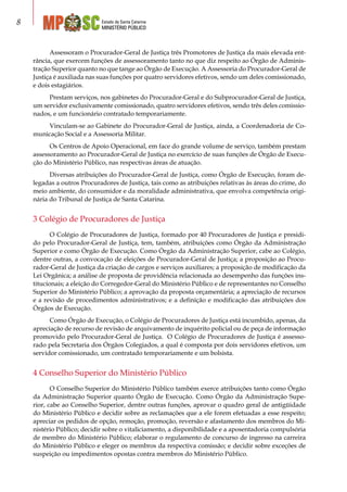 Estado de Santa Catarina
MINISTÉRIO PÚBLICO

Assessoram o Procurador-Geral de Justiça três Promotores de Justiça da mais elevada ent-
rância, que exercem funções de assessoramento tanto no que diz respeito ao Órgão de Adminis-
tração Superior quanto no que tange ao Órgão de Execução. A Assessoria do Procurador-Geral de
Justiça é auxiliada nas suas funções por quatro servidores efetivos, sendo um deles comissionado,
e dois estagiários.
Prestam serviços, nos gabinetes do Procurador-Geral e do Subprocurador-Geral de Justiça,
um servidor exclusivamente comissionado, quatro servidores efetivos, sendo três deles comissio-
nados, e um funcionário contratado temporariamente.
Vinculam-se ao Gabinete do Procurador-Geral de Justiça, ainda, a Coordenadoria de Co-
municação Social e a Assessoria Militar.
Os Centros de Apoio Operacional, em face do grande volume de serviço, também prestam
assessoramento ao Procurador-Geral de Justiça no exercício de suas funções de Órgão de Execu-
ção do Ministério Público, nas respectivas áreas de atuação.
Diversas atribuições do Procurador-Geral de Justiça, como Órgão de Execução, foram de-
legadas a outros Procuradores de Justiça, tais como as atribuições relativas às áreas do crime, do
meio ambiente, do consumidor e da moralidade administrativa, que envolva competência origi-
nária do Tribunal de Justiça de Santa Catarina.
3 Colégio de Procuradores de Justiça
O Colégio de Procuradores de Justiça, formado por 40 Procuradores de Justiça e presidi-
do pelo Procurador-Geral de Justiça, tem, também, atribuições como Órgão da Administração
Superior e como Órgão de Execução. Como Órgão da Administração Superior, cabe ao Colégio,
dentre outras, a convocação de eleições de Procurador-Geral de Justiça; a proposição ao Procu-
rador-Geral de Justiça da criação de cargos e serviços auxiliares; a proposição de modificação da
Lei Orgânica; a análise de proposta de providência relacionada ao desempenho das funções ins-
titucionais; a eleição do Corregedor-Geral do Ministério Público e de representantes no Conselho
Superior do Ministério Público; a aprovação da proposta orçamentária; a apreciação de recursos
e a revisão de procedimentos administrativos; e a definição e modificação das atribuições dos
Órgãos de Execução.
Como Órgão de Execução, o Colégio de Procuradores de Justiça está incumbido, apenas, da
apreciação de recurso de revisão de arquivamento de inquérito policial ou de peça de informação
promovido pelo Procurador-Geral de Justiça. O Colégio de Procuradores de Justiça é assesso-
rado pela Secretaria dos Órgãos Colegiados, a qual é composta por dois servidores efetivos, um
servidor comissionado, um contratado temporariamente e um bolsista.
4 Conselho Superior do Ministério Público
O Conselho Superior do Ministério Público também exerce atribuições tanto como Órgão
da Administração Superior quanto Órgão de Execução. Como Órgão da Administração Supe-
rior, cabe ao Conselho Superior, dentre outras funções, aprovar o quadro geral de antigüidade
do Ministério Público e decidir sobre as reclamações que a ele forem efetuadas a esse respeito;
apreciar os pedidos de opção, remoção, promoção, reversão e afastamento dos membros do Mi-
nistério Público; decidir sobre o vitaliciamento, a disponibilidade e a aposentadoria compulsória
de membro do Ministério Público; elaborar o regulamento de concurso de ingresso na carreira
do Ministério Público e eleger os membros da respectiva comissão; e decidir sobre exceções de
suspeição ou impedimentos opostas contra membros do Ministério Público.
 
