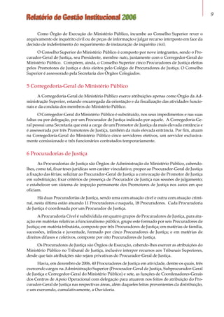 Relatório de Gestão Institucional 2006 
Como Órgão de Execução do Ministério Público, incumbe ao Conselho Superior rever o
arquivamento de inquérito civil ou de peças de informação e julgar recurso interposto em face da
decisão de indeferimento do requerimento de instauração de inquérito civil.
O Conselho Superior do Ministério Público é composto por nove integrantes, sendo o Pro-
curador-Geral de Justiça, seu Presidente, membro nato, juntamente com o Corregedor-Geral do
Ministério Público. Compõem, ainda, o Conselho Superior cinco Procuradores de Justiça eleitos
pelos Promotores de Justiça e dois eleitos pelo Colégio de Procuradores de Justiça. O Conselho
Superior é assessorado pela Secretaria dos Órgãos Colegiados.
5 Corregedoria-Geral do Ministério Público
A Corregedoria-Geral do Ministério Público exerce atribuições apenas como Órgão da Ad-
ministração Superior, estando encarregada da orientação e da fiscalização das atividades funcio-
nais e da conduta dos membros do Ministério Público.
O Corregedor-Geral do Ministério Público é substituído, nos seus impedimentos e nas suas
faltas ou por delegação, por um Procurador de Justiça indicado por aquele. A Corregedoria-Ge-
ral possui uma Secretaria que está a cargo de um Promotor de Justiça da mais elevada entrância e
é assessorada por três Promotores de Justiça, também da mais elevada entrância. Por fim, atuam
na Corregedoria-Geral do Ministério Público cinco servidores efetivos, um servidor exclusiva-
mente comissionado e três funcionários contratados temporariamente.
6 Procuradorias de Justiça
As Procuradorias de Justiça são Órgãos de Administração do Ministério Público, cabendo-
lhes, como tal, fixar teses jurídicas sem caráter vinculativo; propor ao Procurador-Geral de Justiça
a fixação das férias; solicitar ao Procurador-Geral de Justiça a convocação de Promotor de Justiça
em substituição; fixar critérios de presença de Procurador de Justiça nas sessões de julgamento;
e estabelecer um sistema de inspeção permanente dos Promotores de Justiça nos autos em que
oficiam.
Há duas Procuradorias de Justiça, sendo uma com atuação cível e outra com atuação crimi-
nal, nesta última estão atuando 11 Procuradores e naquela, 18 Procuradores. Cada Procuradoria
de Justiça é coordenada por um Procurador de Justiça.
A Procuradoria Cível é subdividida em quatro grupos de Procuradores de Justiça, para atu-
ação em matérias relativas a funcionalismo público, grupo este formado por seis Procuradores de
Justiça; em matéria tributária, composto por três Procuradores de Justiça; em matérias de família,
sucessões, infância e juventude, formado por cinco Procuradores de Justiça; e em matérias de
direitos difusos e coletivos, composto por oito Procuradores de Justiça.
Os Procuradores de Justiça são Órgãos de Execução, cabendo-lhes exercer as atribuições do
Ministério Público no Tribunal de Justiça, inclusive interpor recursos aos Tribunais Superiores,
desde que tais atribuições não sejam privativas do Procurador-Geral de Justiça.
Havia, em dezembro de 2006, 40 Procuradores de Justiça em atividade, dentre os quais, três
exercendo cargos na Administração Superior (Procurador-Geral de Justiça, Subprocurador-Geral
de Justiça e Corregedor-Geral do Ministério Público) e sete, as funções de Coordenadores-Gerais
dos Centros de Apoio Operacional com delegação para atuarem nos feitos de atribuição do Pro-
curador-Geral de Justiça nas respectivas áreas, além daqueles feitos provenientes da distribuição,
e um exercendo, cumulativamente, a Ouvidoria.
 