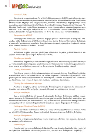 Estado de Santa Catarina
MINISTÉRIO PÚBLICO
90
Portal do CNPG
Executou-se a reconstrução do Portal do CNPG, em setembro de 2006, contendo seções com-
partilhadas com os setores de planejamento e comunicação do Ministério Público dos Estados e do
Distrito Federal. Migração para solução dinâmica, mediante a reformulação da programação visual
e adoção de gerenciador de conteúdo. Criação da versão eletrônica do Diagnóstico do Ministério Pú-
blico dos Estados e da União. Migração, em curto prazo, do conteúdo da versão antiga para o novo
Portal do CNPG, com seções de notícias do CNPG e do Ministério Público dos Estados e da União,
normas, documentos e diagnóstico referente aos dados das unidades do Ministério Público.
Campanha do APOMT
Participação na elaboração e definição de peças gráficas e audiovisuais da campanha esta-
dual de mídia do Programa APOMT, coordenado pelo Centro de Apoio Operacional da Infância
e Juventude, bem como na articulação do apoio das entidades representativas dos jornais e emis-
soras de rádio e televisão de Santa Catarina
Apoio a eventos
Manteve-se o apoio à criação, produção e reprodução de peças gráficas destinadas aos
eventos promovidos pelos Órgãos Auxiliares do MPSC.
Atendimento à mídia
Realizou-se, no período, o atendimento aos profissionais de comunicação, com a realização
de visitas a órgãos da mídia para o fortalecimento do relacionamento institucional, principalmen-
te no tocante às entidades representativas dos segmentos de rádio, televisão e jornal.
Clipping de telejornais
Ampliou-se o número de jornais pesquisados, abrangendo dezenas de publicações diárias
e semanais do interior de Santa Catarina, em número superior a 70 veículos. Migrou-se o local de
publicação dos conteúdos selecionados da Internet para a Intranet e adotou-se uma sistemática
de classificação com opções de busca para facilitar a localização das notícias.
Clipping das emissoras de televisão
Adotou-se a captura, seleção e publicação de reportagens de algumas das emissoras de
televisão com sede em Florianópolis, cujo conteúdo pode ser assistido pela Intranet.
Serviços de redação
Deu-se continuidade às atividades de divulgação dos fatos de interesse público concer-
nentes à atuação do Ministério Público catarinense, por intermédio da distribuição à mídia e aos
membros e servidores, por meio eletrônico, de 474 comunicados (press releases). O impacto dessa
divulgação pode ser mensurado parcialmente através do serviço de pesquisa de notícias.
Publicações Oficiais no Portal do MPSC
Criou-se o “Diário Eletrônico do MPSC” e a seção “Publicações Oficiais” na home do Portal
do Ministério Público, em face da descontinuidade da versão impressa do Diário da Justiça.
Serviços de impressão
Adquiriu-se impressora digital que produz impressos coloridos, para atender a demanda
de serviços gráficos internos.
Padronização
Os principais impressos – Relatório de Gestão, Plano de Atuação, Revista Jurídica e material
de expediente – receberam tratamento padronizado, com aplicação de logomarca e tipologia.
 