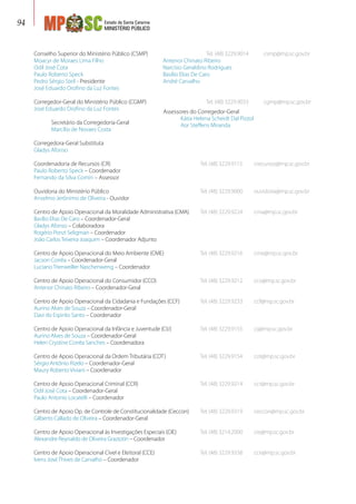 Estado de Santa Catarina
MINISTÉRIO PÚBLICO
94
Conselho Superior do Ministério Público (CSMP)	 Tel. (48) 3229.9014	 csmp@mp.sc.gov.br
Moacyr de Moraes Lima Filho
Odil José Cota
Paulo Roberto Speck
Pedro Sérgio Steil - Presidente
José Eduardo Orofino da Luz Fontes
Corregedor-Geral do Ministério Público (CGMP)	 Tel. (48) 3229.9033	 cgmp@mp.sc.gov.br
José Eduardo Orofino da Luz Fontes
	 Secretário da Corregedoria-Geral
	 Marcílio de Novaes Costa
Corregedora-Geral Substituta
Gladys Afonso
Coordenadoria de Recursos (CR)	 Tel. (48) 3229.9115	 crecursos@mp.sc.gov.br
Paulo Roberto Speck – Coordenador
Fernando da Silva Comin – Assessor
Ouvidoria do Ministério Público	 Tel. (48) 3229.9000	 ouvidoria@mp.sc.gov.br
Anselmo Jerônimo de Oliveira - Ouvidor
Centro de Apoio Operacional da Moralidade Administrativa (CMA)	 Tel. (48) 3229.9224	 cma@mp.sc.gov.br
Basílio Elias De Caro – Coordenador-Geral
Gladys Afonso – Colaboradora
Rogério Ponzi Seligman – Coordenador
João Carlos Teixeira Joaquim – Coordenador Adjunto
Centro de Apoio Operacional do Meio Ambiente (CME)	 Tel. (48) 3229.9216	 cme@mp.sc.gov.br
Jacson Corrêa – Coordenador-Geral
Luciano Trierweiller Naschenweng – Coordenador
Centro de Apoio Operacional do Consumidor (CCO)	 Tel. (48) 3229.9212	 cco@mp.sc.gov.br
Antenor Chinato Ribeiro – Coordenador-Geral
Centro de Apoio Operacional da Cidadania e Fundações (CCF)	 Tel. (48) 3229.9233	 ccf@mp.sc.gov.br
Aurino Alves de Souza – Coordenador-Geral
Davi do Espirito Santo – Coordenador
Centro de Apoio Operacional da Infância e Juventude (CIJ)	 Tel. (48) 3229.9155	 cij@mp.sc.gov.br
Aurino Alves de Souza – Coordenador-Geral
Helen Crystine Corrêa Sanches – Coordenadora
Centro de Apoio Operacional da Ordem Tributária (COT)	 Tel. (48) 3229.9154	 cot@mp.sc.gov.br
Sérgio Antônio Rizelo – Coordenador-Geral
Maury Roberto Viviani – Coordenador
Centro de Apoio Operacional Criminal (CCR)	 Tel. (48) 3229.9214	 ccr@mp.sc.gov.br
Odil José Cota – Coordenador-Geral
Paulo Antonio Locatelli – Coordenador
Centro de Apoio Op. de Controle de Constitucionalidade (Ceccon)	 Tel. (48) 3229.9319	 ceccon@mp.sc.gov.br
Gilberto Callado de Oliveira – Coordenador-Geral
Centro de Apoio Operacional às Investigações Especiais (CIE)	 Tel. (48) 3214.2000	 cie@mp.sc.gov.br
Alexandre Reynaldo de Oliveira Graziotin – Coordenador
Centro de Apoio Operacional Cível e Eleitoral (CCE)	 Tel. (48) 3229.9338	 cce@mp.sc.gov.br
Ivens José Thives de Carvalho – Coordenador
Assessores do Corregedor-Geral
	 Kátia Helena Scheidt Dal Pizzol
	 Aor Steffens Miranda
Antenor Chinato Ribeiro
Narcísio Geraldino Rodrigues
Basílio Elias De Caro
André Carvalho
 