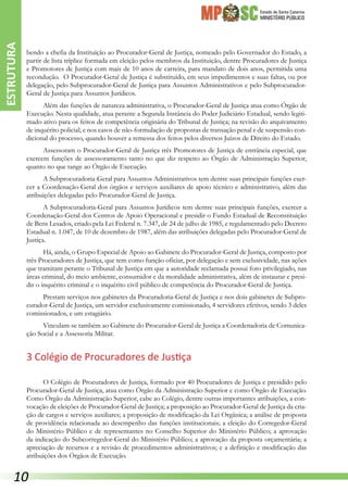 Estado de Santa Catarina
MINISTÉRIO PÚBLICO
bendo a chefia da Instituição ao Procurador-Geral de Justiça, nomeado pelo Governador do Estado, a
partir de lista tríplice formada em eleição pelos membros da Instituição, dentre Procuradores de Justiça
e Promotores de Justiça com mais de 10 anos de carreira, para mandato de dois anos, permitida uma
recondução. O Procurador-Geral de Justiça é substituído, em seus impedimentos e suas faltas, ou por
delegação, pelo Subprocurador-Geral de Justiça para Assuntos Administrativos e pelo Subprocurador-
Geral de Justiça para Assuntos Jurídicos.
Além das funções de natureza administrativa, o Procurador-Geral de Justiça atua como Órgão de
Execução. Nesta qualidade, atua perante a Segunda Instância do Poder Judiciário Estadual, sendo legiti-
mado ativo para os feitos de competência originária do Tribunal de Justiça; na revisão do arquivamento
de inquérito policial; e nos casos de não-formulação de propostas de transação penal e de suspensão con-
dicional do processo, quando houver a remessa dos feitos pelos diversos Juízos de Direito do Estado.
Assessoram o Procurador-Geral de Justiça três Promotores de Justiça de entrância especial, que
exercem funções de assessoramento tanto no que diz respeito ao Órgão de Administração Superior,
quanto no que tange ao Órgão de Execução.
A Subprocuradoria-Geral para Assuntos Administrativos tem dentre suas principais funções exer-
cer a Coordenação-Geral dos órgãos e serviços auxiliares de apoio técnico e administrativo, além das
atribuições delegadas pelo Procurador-Geral de Justiça.
A Subprocuradoria-Geral para Assuntos Jurídicos tem dentre suas principais funções, exercer a
Coordenação-Geral dos Centros de Apoio Operacional e presidir o Fundo Estadual de Reconstituição
de Bens Lesados, criado pela Lei Federal n. 7.347, de 24 de julho de 1985, e regulamentado pelo Decreto
Estadual n. 1.047, de 10 de dezembro de 1987, além das atribuições delegadas pelo Procurador-Geral de
Justiça.
Há, ainda, o Grupo Especial de Apoio ao Gabinete do Procurador-Geral de Justiça, composto por
três Procuradores de Justiça, que tem como função oficiar, por delegação e sem exclusividade, nas ações
que tramitam perante o Tribunal de Justiça em que a autoridade reclamada possui foro privilegiado, nas
áreas criminal, do meio ambiente, consumidor e da moralidade administrativa, além de instaurar e presi-
dir o inquérito criminal e o inquérito civil público de competência do Procurador-Geral de Justiça.
Prestam serviços nos gabinetes da Procuradoria-Geral de Justiça e nos dois gabinetes de Subpro-
curador-Geral de Justiça, um servidor exclusivamente comissionado, 4 servidores efetivos, sendo 3 deles
comissionados, e um estagiário.
Vinculam-se também ao Gabinete do Procurador-Geral de Justiça a Coordenadoria de Comunica-
ção Social e a Assessoria Militar.
3 Colégio de Procuradores de Justiça
O Colégio de Procuradores de Justiça, formado por 40 Procuradores de Justiça e presidido pelo
Procurador-Geral de Justiça, atua como Órgão da Administração Superior e como Órgão de Execução.
Como Órgão da Administração Superior, cabe ao Colégio, dentre outras importantes atribuições, a con-
vocação de eleições de Procurador-Geral de Justiça; a proposição ao Procurador-Geral de Justiça da cria-
ção de cargos e serviços auxiliares; a proposição de modificação da Lei Orgânica; a análise de proposta
de providência relacionada ao desempenho das funções institucionais; a eleição do Corregedor-Geral
do Ministério Público e de representantes no Conselho Superior do Ministério Público; a aprovação
da indicação do Subcorregedor-Geral do Ministério Público; a aprovação da proposta orçamentária; a
apreciação de recursos e a revisão de procedimentos administrativos; e a definição e modificação das
atribuições dos Órgãos de Execução.
ESTRUTURA
10
 