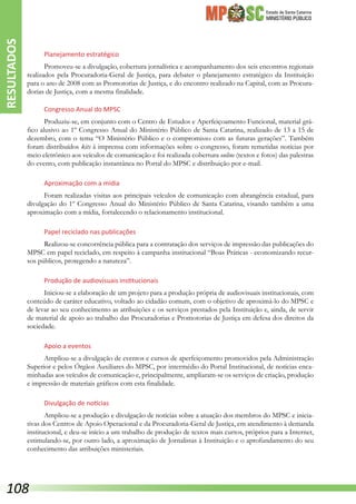 Estado de Santa Catarina
MINISTÉRIO PÚBLICO
Planejamento estratégico
Promoveu-se a divulgação, cobertura jornalística e acompanhamento dos seis encontros regionais
realizados pela Procuradoria-Geral de Justiça, para debater o planejamento estratégico da Instituição
para o ano de 2008 com as Promotorias de Justiça, e do encontro realizado na Capital, com as Procura-
dorias de Justiça, com a mesma finalidade.
Congresso Anual do MPSC
Produziu-se, em conjunto com o Centro de Estudos e Aperfeiçoamento Funcional, material grá-
fico alusivo ao 1º Congresso Anual do Ministério Público de Santa Catarina, realizado de 13 a 15 de
dezembro, com o tema “O Ministério Público e o compromisso com as futuras gerações”. Também
foram distribuídos kits à imprensa com informações sobre o congresso, foram remetidas notícias por
meio eletrônico aos veículos de comunicação e foi realizada cobertura online (textos e fotos) das palestras
do evento, com publicação instantânea no Portal do MPSC e distribuição por e-mail.
Aproximação com a mídia
Foram realizadas visitas aos principais veículos de comunicação com abrangência estadual, para
divulgação do 1º Congresso Anual do Ministério Público de Santa Catarina, visando também a uma
aproximação com a mídia, fortalecendo o relacionamento institucional.
Papel reciclado nas publicações
Realizou-se concorrência pública para a contratação dos serviços de impressão das publicações do
MPSC em papel reciclado, em respeito à campanha institucional “Boas Práticas - economizando recur-
sos públicos, protegendo a natureza”.
Produção de audiovisuais institucionais
Iniciou-se a elaboração de um projeto para a produção própria de audiovisuais institucionais, com
conteúdo de caráter educativo, voltado ao cidadão comum, com o objetivo de aproximá-lo do MPSC e
de levar ao seu conhecimento as atribuições e os serviços prestados pela Instituição e, ainda, de servir
de material de apoio ao trabalho das Procuradorias e Promotorias de Justiça em defesa dos direitos da
sociedade.
Apoio a eventos
Ampliou-se a divulgação de eventos e cursos de aperfeiçomento promovidos pela Administração
Superior e pelos Órgãos Auxiliares do MPSC, por intermédio do Portal Institucional, de notícias enca-
minhadas aos veículos de comunicação e, principalmente, ampliaram-se os serviços de criação, produção
e impressão de materiais gráficos com esta finalidade.
Divulgação de notícias
Ampliou-se a produção e divulgação de notícias sobre a atuação dos membros do MPSC e inicia-
tivas dos Centros de Apoio Operacional e da Procuradoria-Geral de Justiça, em atendimento à demanda
institucional, e deu-se início a um trabalho de produção de textos mais curtos, próprios para a Internet,
estimulando-se, por outro lado, a aproximação de Jornalistas à Instituição e o aprofundamento do seu
conhecimento das atribuições ministeriais.
RESULTADOS
108
 
