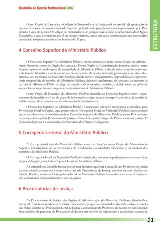 Relatório de Gestão Institucional 2007
Como Órgão de Execução, o Colégio de Procuradores de Justiça está incumbido da apreciação de
recurso de revisão de arquivamento de inquérito policial ou de peça de informação promovido pelo Pro-
curador-Geral de Justiça. O Colégio de Procuradores de Justiça é assessorado pela Secretaria dos Órgãos
Colegiados, a qual é composta por 3 servidores efetivos, sendo um deles comissionado, um funcionário
contratado temporariamente e um bolsista de 3º grau.
4 Conselho Superior do Ministério Público
O Conselho Superior do Ministério Público exerce atribuições tanto como Órgão da Adminis-
tração Superior, como de Órgão de Execução. Como Órgão da Administração Superior, dentre outras
funções, aprova o quadro geral de antigüidade do Ministério Público e decide sobre as reclamações que
a ele forem efetuadas a esse respeito; aprecia os pedidos de opção, remoção, promoção, reversão e afas-
tamento dos membros do Ministério Público; decide sobre o vitaliciamento, disponibilidade e aposenta-
doria compulsória de membro do Ministério Público; elabora o regulamento de concurso de ingresso na
carreira do Ministério Público e elege os membros da respectiva comissão; e decide sobre exceções de
suspeição ou impedimentos opostas contra membros do Ministério Público.
Como Órgão de Execução do Ministério Público, incumbe ao Conselho Superior rever o arqui-
vamento de inquérito civil ou de peças de informação e julgar recurso interposto, em face da decisão de
indeferimento do requerimento de instauração de inquérito civil.
O Conselho Superior do Ministério Público é composto por nove integrantes e presidido pelo
Procurador-Geral de Justiça, que, assim como o Corregedor-Geral do Ministério Público, ocupa assento
como membro nato. Compõem ainda o Conselho Superior do Ministério Público, cinco Procuradores
de Justiça eleitos pelos Promotores de Justiça e dois eleitos pelo Colégio de Procuradores de Justiça. O
Conselho Superior é assessorado pela Secretaria dos Órgãos Colegiados.
5 Corregedoria-Geral do Ministério Público
A Corregedoria-Geral do Ministério Público exerce atribuições como Órgão da Administração
Superior, encarregando-se da orientação e da fiscalização das atividades funcionais e da conduta dos
membros do Ministério Público.
O Corregedor-Geral do Ministério Público é substituído, nos seus impedimentos e nas suas faltas,
ou por delegação, pelo Subcorregedor-Geral do Ministério Público.
A Corregedoria-Geral de Justiça possui uma Secretaria que está a cargo de um Promotor de Justiça
da mais elevada entrância e é assessorada por três Promotores de Justiça, também da mais elevada en-
trância. Por fim, atuam na Corregedoria-Geral do Ministério Público 6 servidores efetivos, 3 funcioná-
rios contratados temporariamente e um estagiário.
6 Procuradorias de Justiça
As Procuradorias de Justiça são Órgãos de Administração do Ministério Público, cabendo-lhes,
como tal, fixar teses jurídicas sem caráter vinculativo; propor ao Procurador-Geral de Justiça a fixação
das férias; solicitar ao Procurador-Geral de Justiça a convocação de Promotor de Justiça em substituição;
fixar critérios de presença de Procurador de Justiça nas sessões de julgamento e estabelecer sistema de
ESTRUTURA
11
 