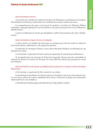 Relatório de Gestão Institucional 2007
Setor de Auditoria Interna
a) Conclusão dos trabalhos de auditoria na Gerência de Transportes e parcialmente na Coordena-
doria de Recursos Humanos, colaborando com a melhoria dos controles internos das áreas;
b) acompanhamento dos gastos com pessoal de membros e servidores do Ministério Público,
verificando a adequada aplicação dos recursos públicos e dos percentuais previstos na Lei de Responsa-
bilidade Fiscal; e
c) apoio na elaboração de normas que disciplinam o melhor funcionamento das Áreas Adminis-
trativas.
Setor de Auditoria e Apoio Técnico a Fundações
a) Apoio técnico aos trabalhos de intervenção nas fundações, por meio do auxílio na seleção de
interventor judicial e administrativo e de empresa de auditoria;
b) elaboração de orientações técnicas a serem observadas pelas fundações na elaboração de suas
prestações de contas;
c) estruturação e organização do Setor a partir da organização do manual de procedimentos; e
d) acompanhamento da assinatura de Termo de Cooperação Técnica para dar continuidade na
utilização do Sistema de Cadastro de Prestação de Contas (SICAP) utilizado para prestação de contas
das fundações.
Setor de Auditoria e de Suporte aos Órgãos de Execução de 1º e 2º graus e Centros de Apoio
Operacional
a) Estruturação e organização do Setor a partir de sua criação;
b) identificação de problemas em inúmeros processos licitatórios, tais como: fracionamento, des-
vio de recursos, prática de conluio, subsidiando dessa forma o Promotor de Justiça com informações
imprescindíveis às suas atividades; e
c) identificação de diárias pagas indevidamente por órgão público estadual.
RESULTADOS
111
 