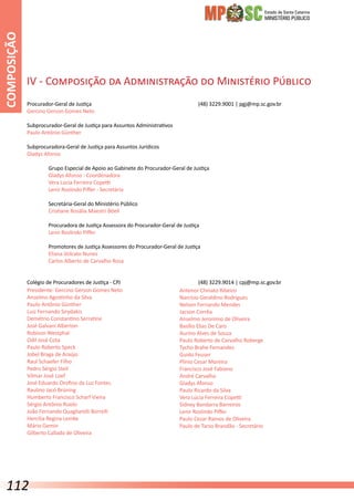 Estado de Santa Catarina
MINISTÉRIO PÚBLICO
Presidente: Gercino Gerson Gomes Neto
Anselmo Agostinho da Silva
Paulo Antônio Günther
Luiz Fernando Sirydakis
Demétrio Constantino Serratine
José Galvani Alberton
Robison Westphal
Odil José Cota
Paulo Roberto Speck
Jobel Braga de Araújo
Raul Schaefer Filho
Pedro Sérgio Steil
Vilmar José Loef
José Eduardo Orofino da Luz Fontes
Raulino Jacó Brüning
Humberto Francisco Scharf Vieira
Sérgio Antônio Rizelo
João Fernando Quagliarelli Borrelli
Hercília Regina Lemke
Mário Gemin
Gilberto Callado de Oliveira
Antenor Chinato Ribeiro
Narcísio Geraldino Rodrigues
Nelson Fernando Mendes
Jacson Corrêa
Anselmo Jeronimo de Oliveira
Basílio Elias De Caro
Aurino Alves de Souza
Paulo Roberto de Carvalho Roberge
Tycho Brahe Fernandes
Guido Feuser
Plínio Cesar Moreira
Francisco José Fabiano
André Carvalho
Gladys Afonso
Paulo Ricardo da Silva
Vera Lúcia Ferreira Copetti
Sidney Bandarra Barreiros
Lenir Roslindo Piffer
Paulo Cezar Ramos de Oliveira
Paulo de Tarso Brandão - Secretário
Procurador-Geral de Justiça					 (48) 3229.9001 | pgj@mp.sc.gov.br
Gercino Gerson Gomes Neto
Subprocurador-Geral de Justiça para Assuntos Administrativos
Paulo Antônio Günther
Subprocuradora-Geral de Justiça para Assuntos Jurídicos
Gladys Afonso
	 Grupo Especial de Apoio ao Gabinete do Procurador-Geral de Justiça
	 Gladys Afonso - Coordenadora
	 Vera Lúcia Ferreira Copetti
	 Lenir Roslindo Piffer - Secretária
	 Secretária-Geral do Ministério Público
	 Cristiane Rosália Maestri Böell
	 Procuradora de Justiça Assessora do Procurador-Geral de Justiça
	 Lenir Roslindo Piffer
	 Promotores de Justiça Assessores do Procurador-Geral de Justiça
	 Eliana Volcato Nunes
	 Carlos Alberto de Carvalho Rosa
Colégio de Procuradores de Justiça - CPJ				 (48) 3229.9014 | cpj@mp.sc.gov.br
IV - Composição da Administração do Ministério Público
COMPOSIÇÃO
112
 