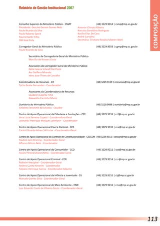 Relatório de Gestão Institucional 2007
Conselho Superior do Ministério Público - CSMP			 (48) 3229.9014 | csmp@mp.sc.gov.br
Presidente: Gercino Gerson Gomes Neto
Paulo Ricardo da Silva
Paulo Roberto Speck
Raul Schaefer Filho
Odil José Cota
Corregedor-Geral do Ministério Público				 (48) 3229.9033 | cgmp@mp.sc.gov.br
Paulo Ricardo da Silva
	 Secretário da Corregedoria-Geral do Ministério Público
	 Marcílio de Novaes Costa
	 Assessores do Corregedor-Geral do Ministério Público
	 Kátia Helena Scheidt Dal Pizzol
	 Aor Steffens Miranda
	 Ivens José Thives de Carvalho
Coordenadoria de Recursos - CR					 (48) 3229.9119 | crecursos@mp.sc.gov.br
Tycho Brahe Fernandes - Coordenador
	 Assessores da Coordenadoria de Recursos
	 Laudares Capella Filho
	 Alexandre Carrinho Muniz
Ouvidoria do Ministério Público					 (48) 3229.9088 | ouvidoria@mp.sc.gov.br
Anselmo Jeronimo de Oliveira - Ouvidor
Centro de Apoio Operacional da Cidadania e Fundações - CCF		 (48) 3229.9233 | ccf@mp.sc.gov.br
Vera Lúcia Ferreira Copetti - Coordenadora-Geral
Leonardo Henrique Marques Lehmann - Coordenador
Centro de Apoio Operacional Cível e Eleitoral - CCE			 (48) 3229.9333 | cce@mp.sc.gov.br
Carlos Eduardo Abreu Sá Fortes - Coordenador-Geral
Centro de Apoio Operacional do Controle de Constitucionalidade - CECCON 	(48) 3229.9311 | ceccon@mp.sc.gov.br
Raulino Jacó Brüning - Coordenador-Geral
Affonso Ghizzo Neto - Coordenador
Centro de Apoio Operacional do Consumidor - CCO			 (48) 3229.9212 | cco@mp.sc.gov.br
Alvaro Pereira Oliveira Melo - Coordenador-Geral
Centro de Apoio Operacional Criminal - CCR				 (48) 3229.9214 | ccr@mp.sc.gov.br
Robison Westphal - Coordenador-Geral
Andrey Cunha Amorim - Coordenador
Fabiano Henrique Garcia - Coordenador-Adjunto
Centro de Apoio Operacional da Infância e Juventude - CIJ		 (48) 3229.9155 | cij@mp.sc.gov.br
Marcelo Gomes Silva - Coordenador-Geral
Centro de Apoio Operacional do Meio Ambiente - CME		 (48) 3229.9216 | cme@mp.sc.gov.br
Luis Eduardo Couto de Oliveira Souto - Coordenador-Geral
Antenor Chinato Ribeiro
Narcísio Geraldino Rodrigues
Basílio Elias De Caro
André Carvalho
Secretária: Cristiane Rosália Maestri Böell
COMPOSIÇÃO
113
 