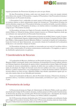 Estado de Santa Catarina
MINISTÉRIO PÚBLICO
inspeção permanente dos Promotores de Justiça nos autos em que oficiam.
Há duas Procuradorias de Justiça, sendo uma com atuação cível e outra com atuação criminal,
nesta última estão atuando 12 Procuradores e naquela, 22 Procuradores. Cada Procuradoria de Justiça é
coordenada por um Procurador de Justiça.
A Procuradoria Cível é subdividida em quatro grupos de Procuradores de Justiça, para atuação
em matérias relativas ao direito administrativo, grupo este formado por 7 Procuradores de Justiça; em
matéria tributária, composto por 4 Procuradores de Justiça; em matérias de família, sucessões, infância e
juventude, formado por 4 Procuradores de Justiça; e em matérias relativas à moralidade administrativa,
composto por 7 Procuradores de Justiça.
Os Procuradores de Justiça são Órgãos de Execução, cabendo-lhes exercer as atribuições do Mi-
nistério Público no Tribunal de Justiça, inclusive interpor recursos aos Tribunais Superiores, desde que
tais atribuições não sejam privativas do Procurador-Geral de Justiça.
Havia, em dezembro de 2007, 40 Procuradores de Justiça em atividade, dentre os quais, 4 exercen-
do cargos na Administração Superior (Subprocuradores-Gerais de Justiça, Corregedor-Geral do Minis-
tério Público e Subcorregedor-Geral do Ministério Público), 5 exercendo as funções de Coordenadores-
Gerais dos Centros de Apoio Operacional, um exercendo a função de Coordenador da Coordenadoria
de Recursos e um exercendo a função de Ouvidor.
Os Procuradores de Justiça são assistidos ou assessorados por um total de 8 servidores efetivos,
sendo 6 deles comissionados, 69 servidores exclusivamente comissionados e 50 estagiários, os quais es-
tão distribuídos eqüitativamente nos gabinetes.
7 Coordenadoria de Recursos
A Coordenadoria de Recursos, chefiada por um Procurador de Justiça, é o Órgão de Execução do
Ministério Público encarregado, dentre outras atribuições, da interposição de recursos judiciais, inclusive
nos Tribunais Superiores; da prestação de suporte técnico e operacional aos demais Órgãos de Execução
em matéria de recursos extraordinários e especiais; da defesa das teses jurídicas de interesse da Insti-
tuição; da articulação dos Órgãos de Execução acerca das teses jurídicas com vistas a sua adequação às
diretrizes e políticas institucionais; e do acompanhamento e controle das decisões judiciais e dos prazos
recursais relativos aos feitos em que o Ministério Público haja oficiado, especialmente aqueles que ver-
sem sobre matéria objeto de tese defendida pela Instituição.
Atuam na Coordenadoria de Recursos, além do Procurador de Justiça, 2 Promotores de Justiça, 3
servidores efetivos, 3 servidores exclusivamente comissionados, um bolsista de 3º grau e 2 bolsistas de
2º grau.
8 Promotorias de Justiça
As Promotorias de Justiça são Órgãos de Administração do Ministério Público, tendo suas atribui-
ções fixadas pelo Colégio de Procuradores de Justiça, mediante proposta do Procurador-Geral de Justiça.
As Promotorias de Justiça são exercidas pelos Promotores de Justiça para o desempenho das funções
institucionais do Ministério Público nas Comarcas, nos âmbitos judicial e extrajudicial.
Há 315 Promotorias de Justiça distribuídas pelas 110 Comarcas instaladas, com atribuições fixadas
pelo Colégio de Procuradores de Justiça. Deste total, 32 Promotorias de Justiça ainda não foram instala-
das, pois 23 delas foram recentemente criadas (em dezembro de 2007).
ESTRUTURA
12
 