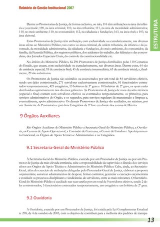 Relatório de Gestão Institucional 2007
Dentre as Promotorias de Justiça, de forma exclusiva, ou não, 116 têm atribuições na área da infân-
cia e juventude; 190, na área criminal; 110, na área tributária; 111, na área da moralidade administrativa;
110, no meio ambiente; 110, no consumidor; 112, na cidadania e fundações; 163, na área cível; e 103, na
área eleitoral.
Estas Promotorias de Justiça têm atribuição, com exclusividade ou cumulativamente, nas diversas
áreas afetas ao Ministério Público, tais como: as áreas criminal, da ordem tributária, da infância e da ju-
ventude, da moralidade administrativa, da cidadania e fundações, do meio ambiente, do consumidor, da
família, da Fazenda Pública, dos registros públicos, dos acidentes do trabalho, das falências e das concor-
datas, dos Juizados Especiais Cíveis, do controle da constitucionalidade etc.
No âmbito do Ministério Público, há 296 Promotores de Justiça distribuídos pelas 110 Comarcas
do Estado, que atuam, com exclusividade ou cumulativamente, nas diversas áreas. Dentre estes, 64 são
de entrância especial; 95 de entrância final; 45 de entrância intermediária; 63 de entrância inicial; e, final-
mente, 29 são substitutos.
Os Promotores de Justiça são assistidos ou assessorados por um total de 84 servidores efetivos,
sendo um deles comissionado, 271 servidores exclusivamente comissionados, 81 funcionários contra-
tados temporariamente, 421 estagiários, 13 bolsistas de 3º grau e 10 bolsistas de 2º grau, os quais estão
distribuídos eqüitativamente nos diversos gabinetes. As Promotorias de Justiça de mais elevada entrância
(especial e final) contam com servidores efetivos ou contratados temporariamente, os primeiros, para
serviços administrativos do Órgão, e os segundos, para serviços regulares de manutenção e limpeza e,
eventualmente, apoio administrativo. Os demais Promotores de Justiça são auxiliados, no máximo, por
um Assistente de Promotoria e por dois Estagiários da 5ª fase em diante dos cursos de Direito.
9 Órgãos Auxiliares
São Órgãos Auxiliares do Ministério Público a Secretaria-Geral do Ministério Público, a Ouvido-
ria, os Centros de Apoio Operacional, a Comissão de Concurso, o Centro de Estudos e Aperfeiçoamen-
to Funcional, os Órgãos de Apoio Técnico e Administrativo e os Estagiários.
9.1 Secretaria-Geral do Ministério Público
À Secretaria-Geral do Ministério Público, exercida por um Procurador de Justiça ou por um Pro-
motor de Justiça da mais elevada entrância, cabe a responsabilidade da supervisão e direção dos serviços
afetos aos Órgãos de Apoio Técnico e Administrativo do Ministério Público. Cabe, ainda, ao Secretário-
Geral, além do exercício de atribuições delegadas pelo Procurador-Geral de Justiça, elaborar a proposta
orçamentária; autorizar adiantamentos de despesa; firmar contratos; gerenciar a execução orçamentária
e conduzir os processos disciplinares e sindicâncias de servidores, entre as mais relevantes. O Secretário-
Geral do Ministério Público é auxiliado nas suas tarefas por um total de 9 servidores efetivos, sendo 2 de-
les comissionados, 5 funcionários contratados temporariamente, um estagiário e um bolsista de 2º grau.
9.2 Ouvidoria
A Ouvidoria, exercida por um Procurador de Justiça, foi criada pela Lei Complementar Estadual
n. 298, de 4 de outubro de 2005, com o objetivo de contribuir para a melhoria dos padrões de transpa-
ESTRUTURA
13
 