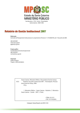 Elaboração
Comissão de Planejamento Institucional, em cumprimento à Portaria no
1.710/2005/PGJ, de 17 de junho de 2005
(48) 3229.9001
www.mp.sc.gov.br
pgj@mp.sc.gov.br
Projeto gráfico
Coordenadoria de Comunicação Social
(48) 3229.9011
comso@mp.sc.gov.br
Impressão
Gráfica Propress
Tiragem: 2.800 exemplares
Rua Bocaiúva, 1.750 - Centro - Florianópolis
Santa Catarina - 88015-904
Relatório de Gestão Institucional 2007
Catalogação: Solange Margarida José (CRB 14/122)
Estado de Santa Catarina
MINISTÉRIO PÚBLICO
Santa Catarina. Ministério Público. Procuradoria-Geral de Justiça.
S222 Relatório de gestão institucional 2007. - Florianópolis: Procura-
doria-Geral de Justiça, 2008.
120 p.
1. Ministério Público – Santa Catarina – Relatório. 2. Ministério -
Santa Catarina – Gestão – 2007. I. Título.
CDDir 341.413
CDU 347.963(064)
 