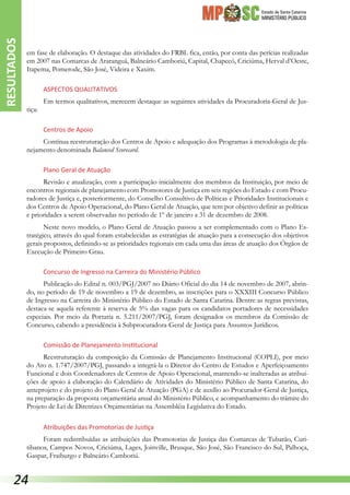 Estado de Santa Catarina
MINISTÉRIO PÚBLICO
em fase de elaboração. O destaque das atividades do FRBL fica, então, por conta das perícias realizadas
em 2007 nas Comarcas de Araranguá, Balneário Camboriú, Capital, Chapecó, Criciúma, Herval d’Oeste,
Itapema, Pomerode, São José, Videira e Xaxim.
Aspectos Qualitativos
Em termos qualitativos, merecem destaque as seguintes atividades da Procuradoria-Geral de Jus-
tiça:
Centros de Apoio
Contínua reestruturação dos Centros de Apoio e adequação dos Programas à metodologia de pla-
nejamento denominada Balanced Scorecard.
Plano Geral de Atuação
Revisão e atualização, com a participação inicialmente dos membros da Instituição, por meio de
encontros regionais de planejamento com Promotores de Justiça em seis regiões do Estado e com Procu-
radores de Justiça e, posteriormente, do Conselho Consultivo de Políticas e Prioridades Institucionais e
dos Centros de Apoio Operacional, do Plano Geral de Atuação, que tem por objetivo definir as políticas
e prioridades a serem observadas no período de 1º de janeiro a 31 de dezembro de 2008.
Neste novo modelo, o Plano Geral de Atuação passou a ser complementado com o Plano Es-
tratégico, através do qual foram estabelecidas as estratégias de atuação para a consecução dos objetivos
gerais propostos, definindo-se as prioridades regionais em cada uma das áreas de atuação dos Órgãos de
Execução de Primeiro Grau.
Concurso de Ingresso na Carreira do Ministério Público
Publicação do Edital n. 003/PGJ/2007 no Diário Oficial do dia 14 de novembro de 2007, abrin-
do, no período de 19 de novembro a 19 de dezembro, as inscrições para o XXXIII Concurso Público
de Ingresso na Carreira do Ministério Público do Estado de Santa Catarina. Dentre as regras previstas,
destaca-se aquela referente à reserva de 5% das vagas para os candidatos portadores de necessidades
especiais. Por meio da Portaria n. 5.211/2007/PGJ, foram designados os membros da Comissão de
Concurso, cabendo a presidência à Subprocuradora-Geral de Justiça para Assuntos Jurídicos.
Comissão de Planejamento Institucional
Reestruturação da composição da Comissão de Planejamento Institucional (COPLI), por meio
do Ato n. 1.747/2007/PGJ, passando a integrá-la o Diretor do Centro de Estudos e Aperfeiçoamento
Funcional e dois Coordenadores de Centros de Apoio Operacional, mantendo-se inalteradas as atribui-
ções de apoio à elaboração do Calendário de Atividades do Ministério Público de Santa Catarina, do
anteprojeto e do projeto do Plano Geral de Atuação (PGA) e de auxílio ao Procurador-Geral de Justiça,
na preparação da proposta orçamentária anual do Ministério Público, e acompanhamento do trâmite do
Projeto de Lei de Diretrizes Orçamentárias na Assembléia Legislativa do Estado.
Atribuições das Promotorias de Justiça
Foram redistribuídas as atribuições das Promotorias de Justiça das Comarcas de Tubarão, Curi-
tibanos, Campos Novos, Criciúma, Lages, Joinville, Brusque, São José, São Francisco do Sul, Palhoça,
Gaspar, Fraiburgo e Balneário Camboriú.
RESULTADOS
24
 