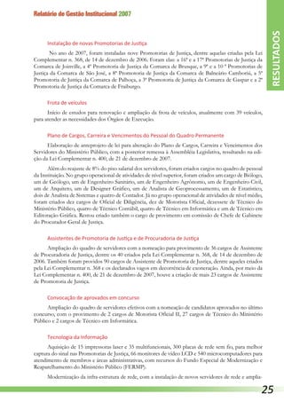 Relatório de Gestão Institucional 2007
Instalação de novas Promotorias de Justiça
No ano de 2007, foram instaladas nove Promotorias de Justiça, dentre aquelas criadas pela Lei
Complementar n. 368, de 14 de dezembro de 2006. Foram elas: a 16ª e a 17ª Promotorias de Justiça da
Comarca de Joinville, a 4ª Promotoria de Justiça da Comarca de Brusque, a 9ª e a 10 ª Promotorias de
Justiça da Comarca de São José, a 8ª Promotoria de Justiça da Comarca de Balneário Camboriú, a 5ª
Promotoria de Justiça da Comarca de Palhoça, a 3ª Promotoria de Justiça da Comarca de Gaspar e a 2ª
Promotoria de Justiça da Comarca de Fraiburgo.
Frota de veículos
Início de estudos para renovação e ampliação da frota de veículos, atualmente com 39 veículos,
para atender as necessidades dos Órgãos de Execução.
Plano de Cargos, Carreira e Vencimentos do Pessoal do Quadro Permanente
Elaboração de anteprojeto de lei para alteração do Plano de Cargos, Carreira e Vencimentos dos
Servidores do Ministério Público, com a posterior remessa à Assembléia Legislativa, resultando na edi-
ção da Lei Complementar n. 400, de 21 de dezembro de 2007.
Além do reajuste de 8% do piso salarial dos servidores, foram criados cargos no quadro de pessoal
da Instituição. No grupo operacional de atividades de nível superior, foram criados um cargo de Biólogo,
um de Geólogo, um de Engenheiro Sanitário, um de Engenheiro Agrônomo, um de Engenheiro Civil,
um de Arquiteto, um de Designer Gráfico, um de Analista de Geoprocessamento, um de Estatístico,
dois de Analista de Sistemas e quatro de Contador. Já no grupo operacional de atividades de nível médio,
foram criados dez cargos de Oficial de Diligência, dez de Motorista Oficial, dezessete de Técnico do
Ministério Público, quatro de Técnico Contábil, quatro de Técnico em Informática e um de Técnico em
Editoração Gráfica. Restou criado também o cargo de provimento em comissão de Chefe de Gabinete
do Procurador-Geral de Justiça.
Assistentes de Promotoria de Justiça e de Procuradoria de Justiça
Ampliação do quadro de servidores com a nomeação para provimento de 36 cargos de Assistente
de Procuradoria de Justiça, dentre os 40 criados pela Lei Complementar n. 368, de 14 de dezembro de
2006. Também foram providos 90 cargos de Assistente de Promotoria de Justiça, dentre aqueles criados
pela Lei Complementar n. 368 e os declarados vagos em decorrência de exoneração. Ainda, por meio da
Lei Complementar n. 400, de 21 de dezembro de 2007, houve a criação de mais 23 cargos de Assistente
de Promotoria de Justiça.
Convocação de aprovados em concurso
Ampliação do quadro de servidores efetivos com a nomeação de candidatos aprovados no último
concurso, com o provimento de 2 cargos de Motorista Oficial II, 27 cargos de Técnico do Ministério
Público e 2 cargos de Técnico em Informática.
Tecnologia da Informação
Aquisição de 15 impressoras laser e 35 multifuncionais, 300 placas de rede sem fio, para melhor
captura do sinal nas Promotorias de Justiça, 66 monitores de vídeo LCD e 540 microcomputadores para
atendimento de membros e áreas administrativas, com recursos do Fundo Especial de Modernização e
Reaparelhamento do Ministério Público (FERMP).
Modernização da infra-estrutura de rede, com a instalação de novos servidores de rede e amplia-
RESULTADOS
25
 